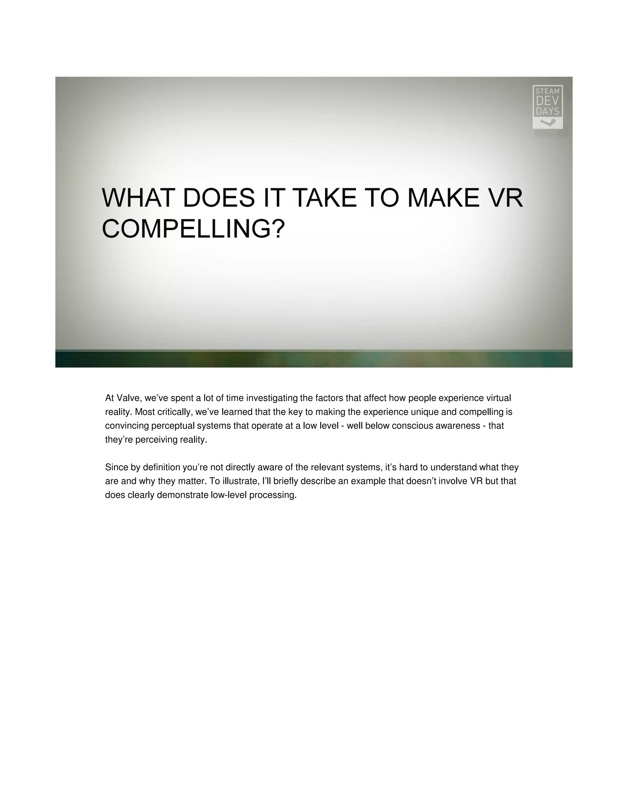 At Valve, we’ve spent a lot of time investigating the factors that affect how people experience virtual
reality. Most critically, we’ve learned that the key to making the experience unique and compelling is
convincing perceptual systems that operate at a low level - well below conscious awareness - that
they’re perceiving reality.
Since by definition you’re not directly aware of the relevant systems, it’s hard to understand what they
are and why they matter. To illustrate, I’ll briefly describe an example that doesn’t involve VR but that
does clearly demonstrate low-level processing.

 