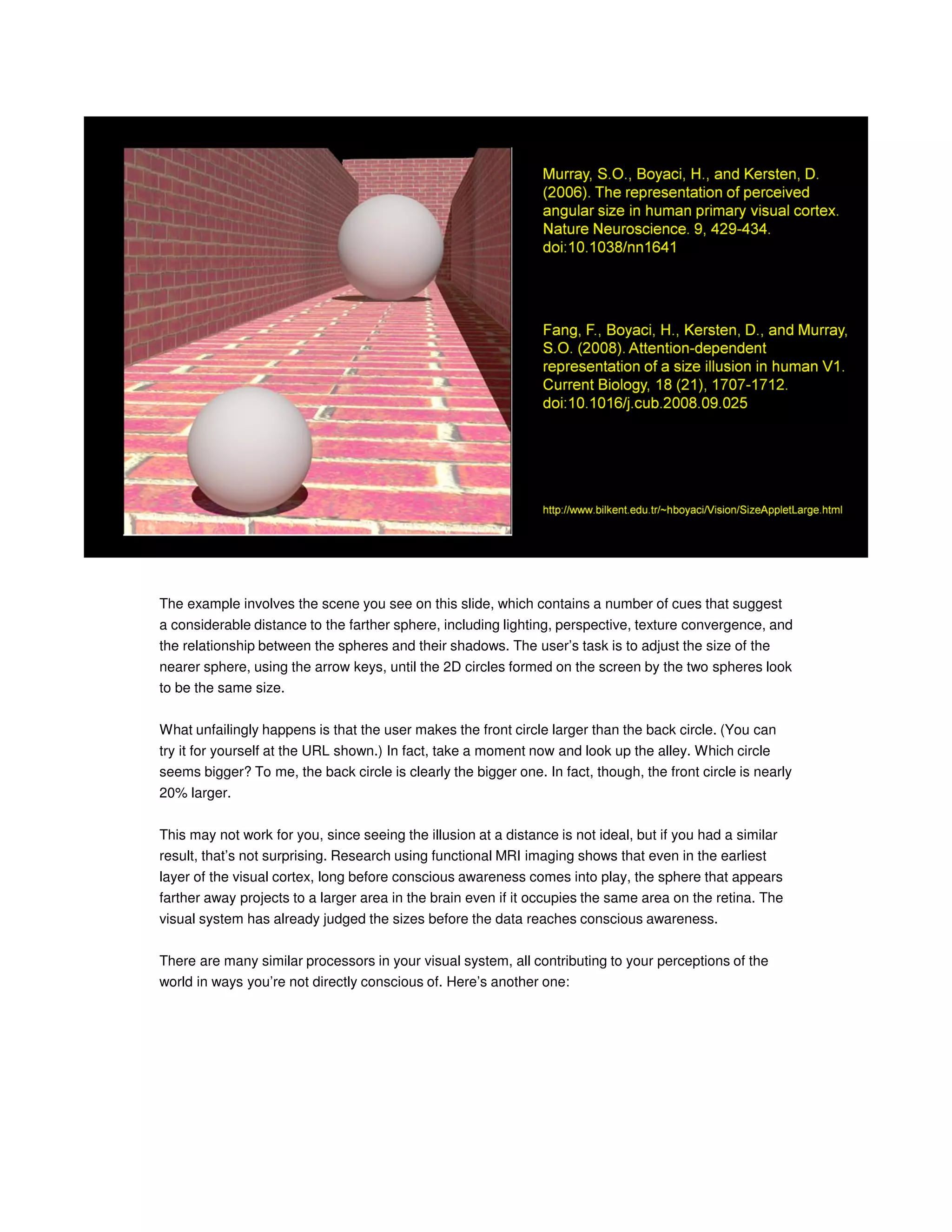 The example involves the scene you see on this slide, which contains a number of cues that suggest
a considerable distance to the farther sphere, including lighting, perspective, texture convergence, and
the relationship between the spheres and their shadows. The user’s task is to adjust the size of the
nearer sphere, using the arrow keys, until the 2D circles formed on the screen by the two spheres look
to be the same size.
What unfailingly happens is that the user makes the front circle larger than the back circle. (You can
try it for yourself at the URL shown.) In fact, take a moment now and look up the alley. Which circle
seems bigger? To me, the back circle is clearly the bigger one. In fact, though, the front circle is nearly
20% larger.
This may not work for you, since seeing the illusion at a distance is not ideal, but if you had a similar
result, that’s not surprising. Research using functional MRI imaging shows that even in the earliest
layer of the visual cortex, long before conscious awareness comes into play, the sphere that appears
farther away projects to a larger area in the brain even if it occupies the same area on the retina. The
visual system has already judged the sizes before the data reaches conscious awareness.
There are many similar processors in your visual system, all contributing to your perceptions of the
world in ways you’re not directly conscious of. Here’s another one:

 