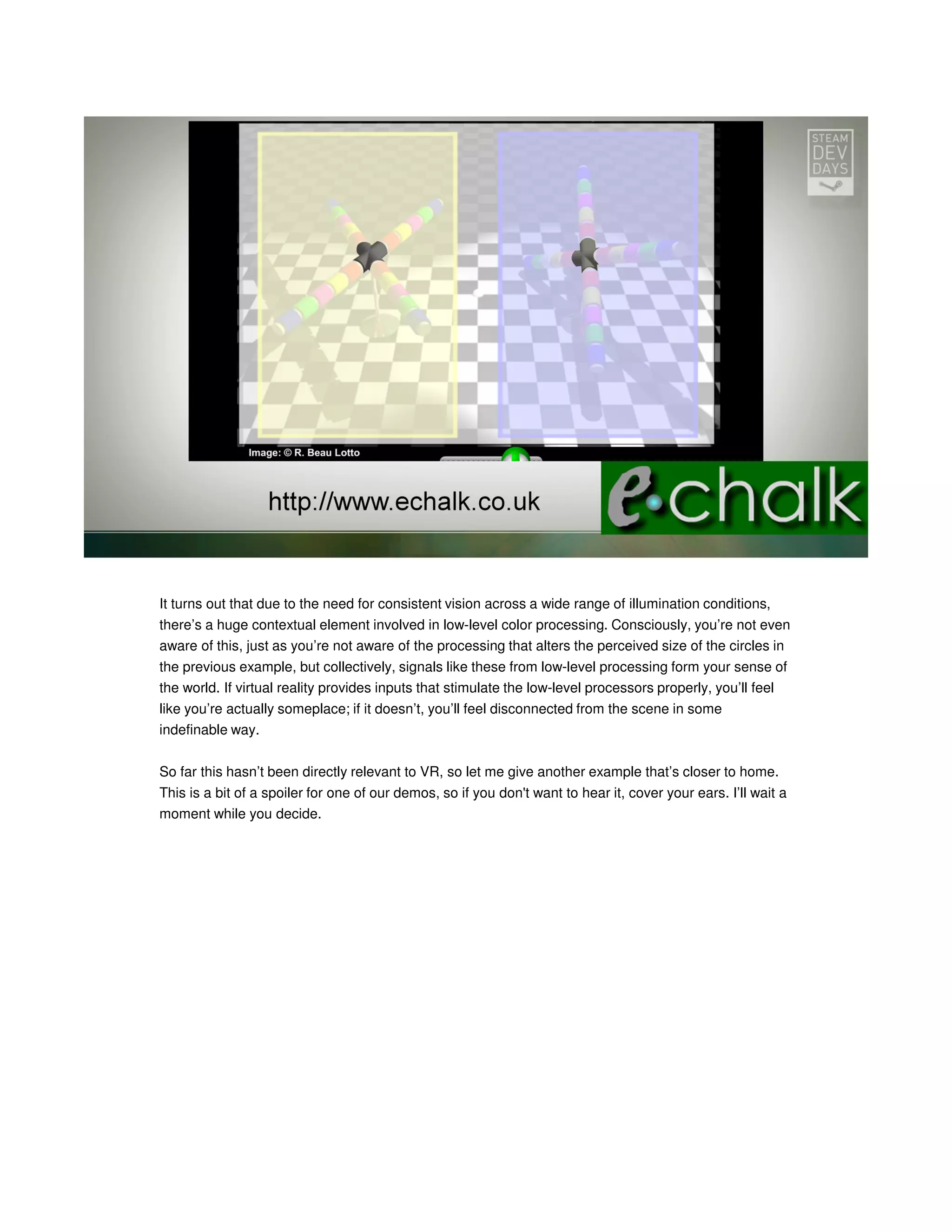 It turns out that due to the need for consistent vision across a wide range of illumination conditions,
there’s a huge contextual element involved in low-level color processing. Consciously, you’re not even
aware of this, just as you’re not aware of the processing that alters the perceived size of the circles in
the previous example, but collectively, signals like these from low-level processing form your sense of
the world. If virtual reality provides inputs that stimulate the low-level processors properly, you’ll feel
like you’re actually someplace; if it doesn’t, you’ll feel disconnected from the scene in some
indefinable way.
So far this hasn’t been directly relevant to VR, so let me give another example that’s closer to home.
This is a bit of a spoiler for one of our demos, so if you don't want to hear it, cover your ears. I’ll wait a
moment while you decide.

 