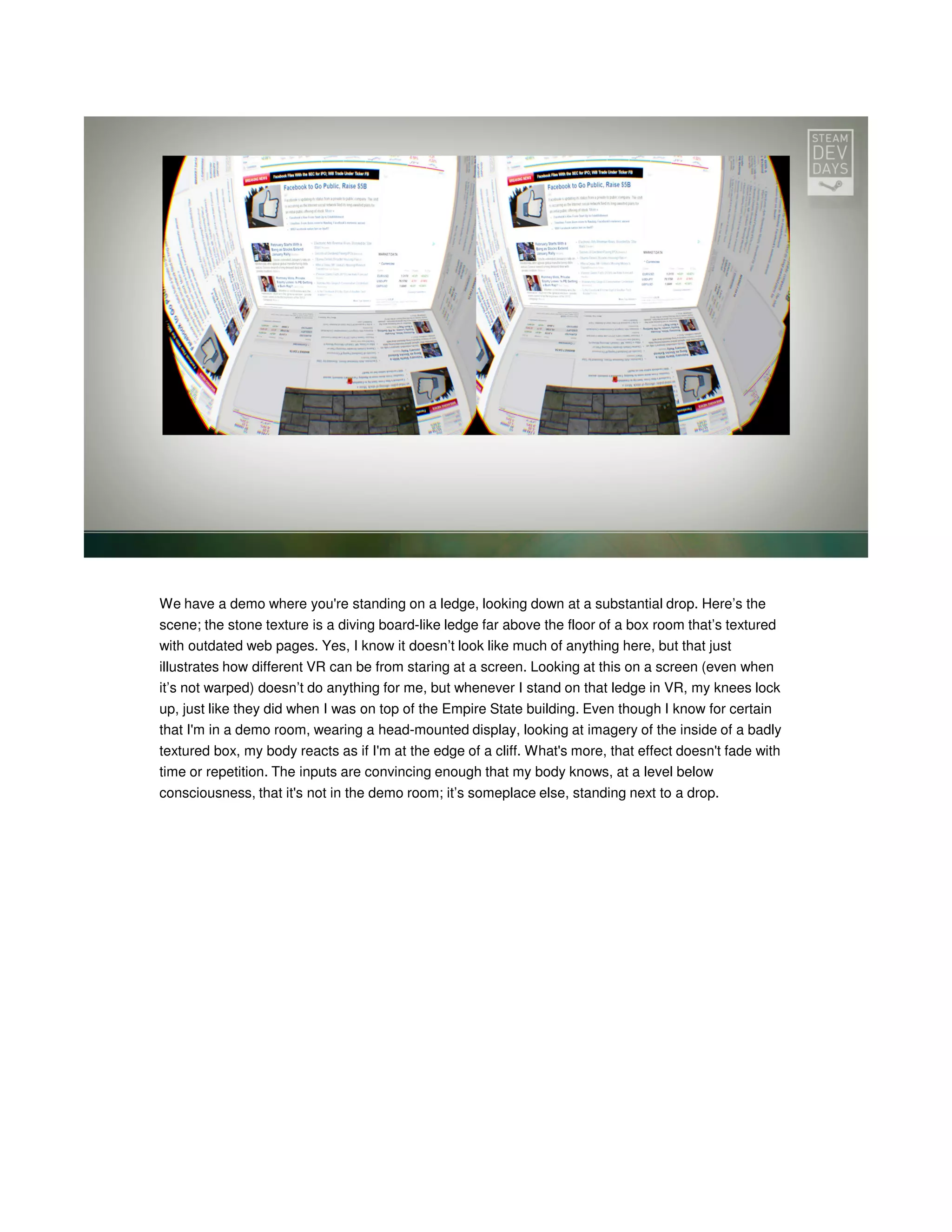 We have a demo where you're standing on a ledge, looking down at a substantial drop. Here’s the
scene; the stone texture is a diving board-like ledge far above the floor of a box room that’s textured
with outdated web pages. Yes, I know it doesn’t look like much of anything here, but that just
illustrates how different VR can be from staring at a screen. Looking at this on a screen (even when
it’s not warped) doesn’t do anything for me, but whenever I stand on that ledge in VR, my knees lock
up, just like they did when I was on top of the Empire State building. Even though I know for certain
that I'm in a demo room, wearing a head-mounted display, looking at imagery of the inside of a badly
textured box, my body reacts as if I'm at the edge of a cliff. What's more, that effect doesn't fade with
time or repetition. The inputs are convincing enough that my body knows, at a level below
consciousness, that it's not in the demo room; it’s someplace else, standing next to a drop.

 