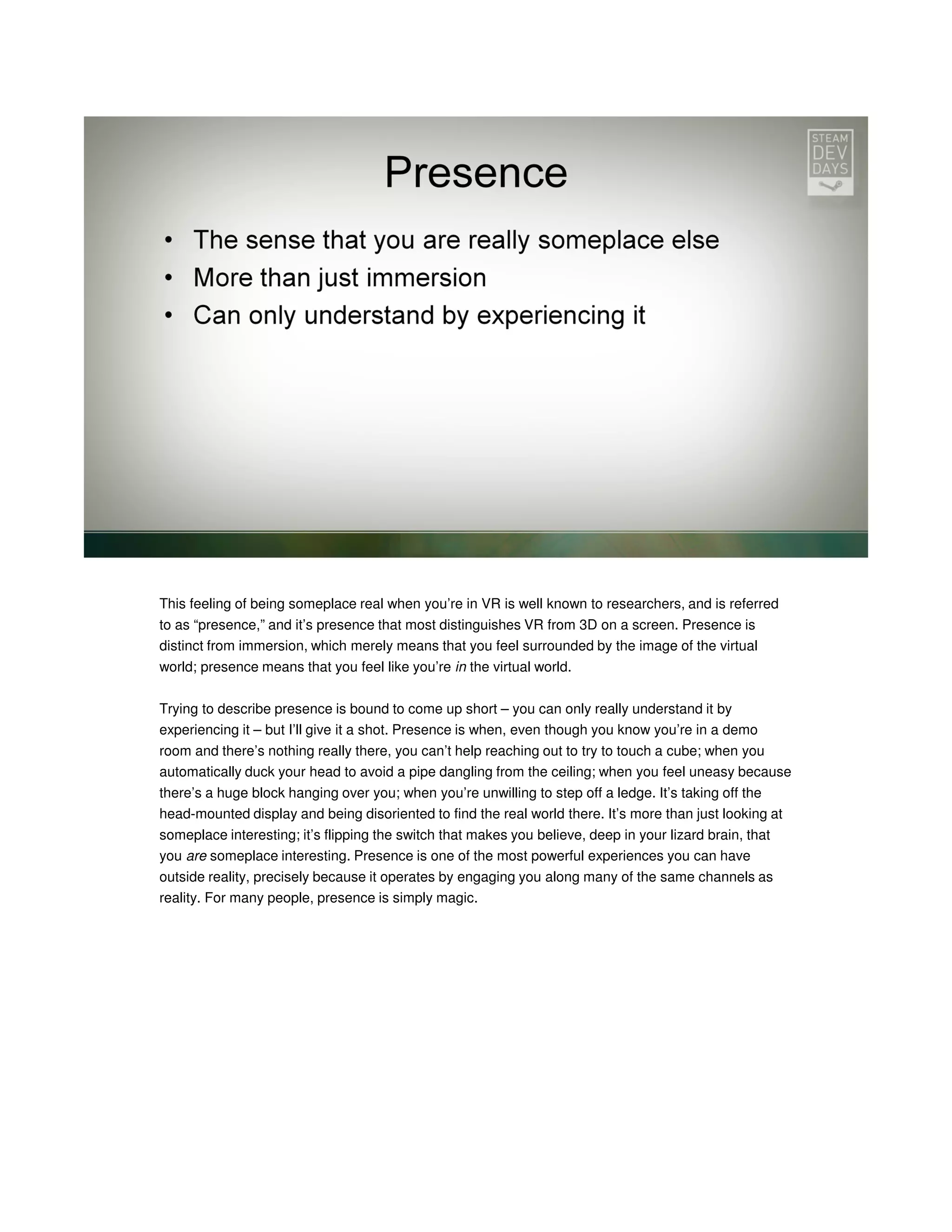 This feeling of being someplace real when you’re in VR is well known to researchers, and is referred
to as “presence,” and it’s presence that most distinguishes VR from 3D on a screen. Presence is
distinct from immersion, which merely means that you feel surrounded by the image of the virtual
world; presence means that you feel like you’re in the virtual world.
Trying to describe presence is bound to come up short – you can only really understand it by
experiencing it – but I’ll give it a shot. Presence is when, even though you know you’re in a demo
room and there’s nothing really there, you can’t help reaching out to try to touch a cube; when you
automatically duck your head to avoid a pipe dangling from the ceiling; when you feel uneasy because
there’s a huge block hanging over you; when you’re unwilling to step off a ledge. It’s taking off the
head-mounted display and being disoriented to find the real world there. It’s more than just looking at
someplace interesting; it’s flipping the switch that makes you believe, deep in your lizard brain, that
you are someplace interesting. Presence is one of the most powerful experiences you can have
outside reality, precisely because it operates by engaging you along many of the same channels as
reality. For many people, presence is simply magic.

 