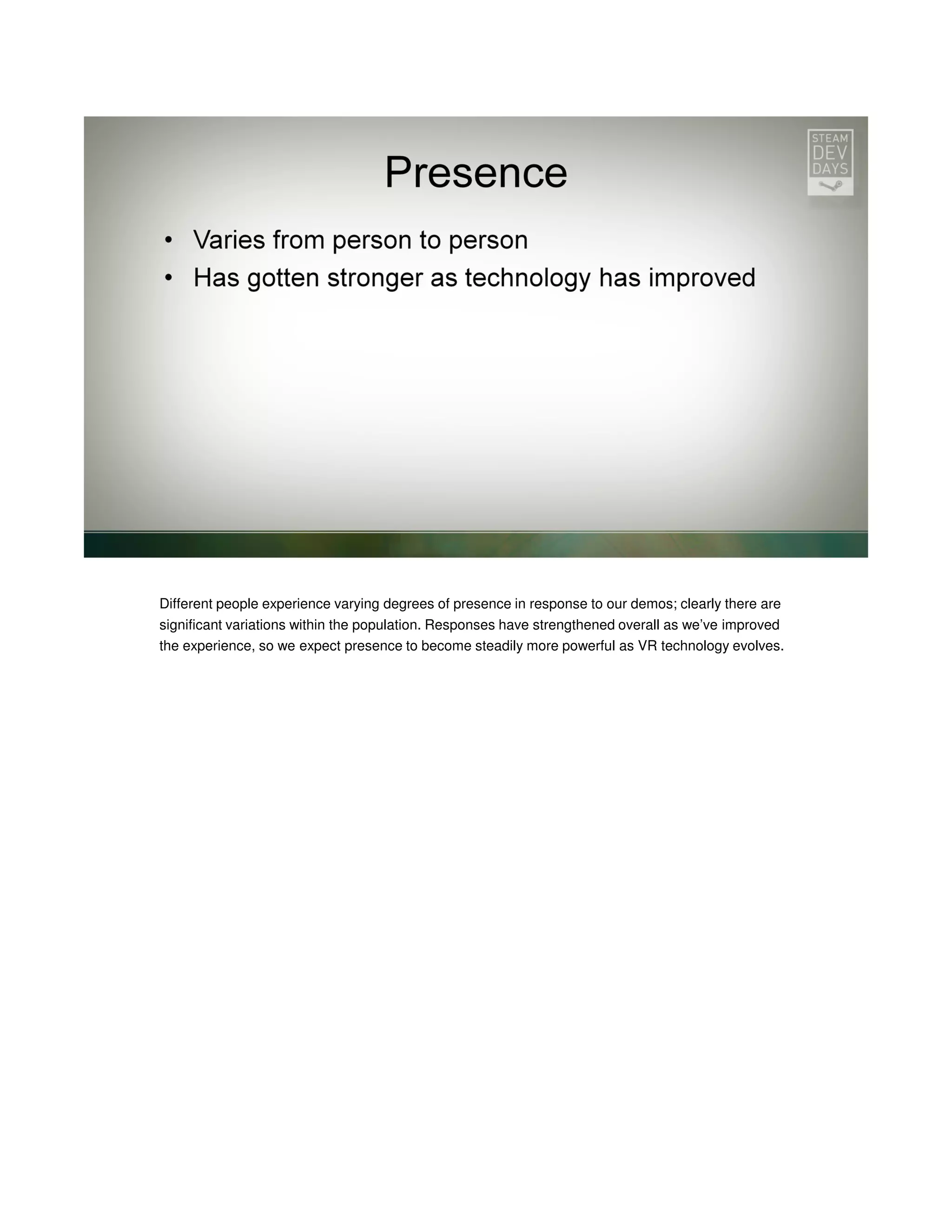 Different people experience varying degrees of presence in response to our demos; clearly there are
significant variations within the population. Responses have strengthened overall as we’ve improved
the experience, so we expect presence to become steadily more powerful as VR technology evolves.

 