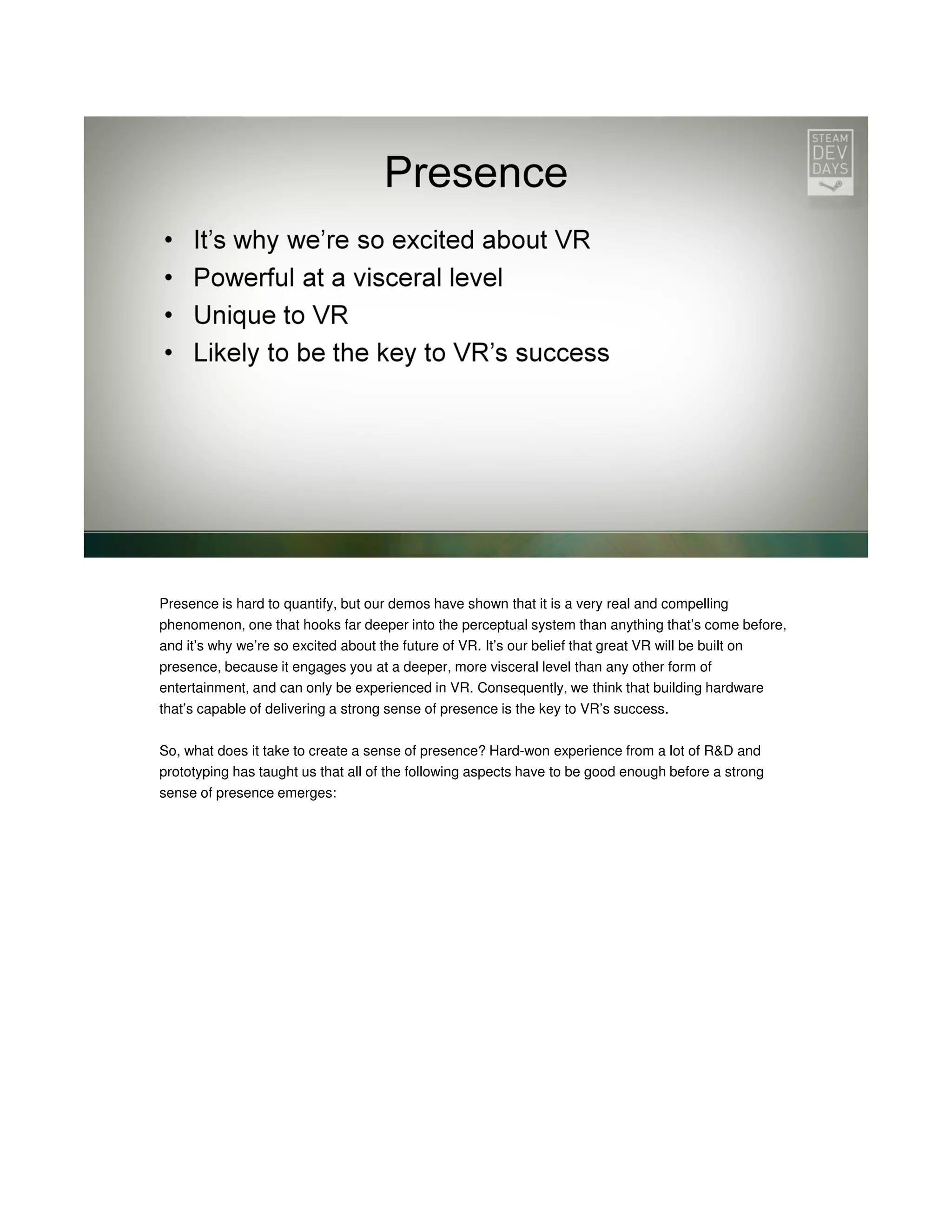 Presence is hard to quantify, but our demos have shown that it is a very real and compelling
phenomenon, one that hooks far deeper into the perceptual system than anything that’s come before,
and it’s why we’re so excited about the future of VR. It’s our belief that great VR will be built on
presence, because it engages you at a deeper, more visceral level than any other form of
entertainment, and can only be experienced in VR. Consequently, we think that building hardware
that’s capable of delivering a strong sense of presence is the key to VR’s success.
So, what does it take to create a sense of presence? Hard-won experience from a lot of R&D and
prototyping has taught us that all of the following aspects have to be good enough before a strong
sense of presence emerges:

 