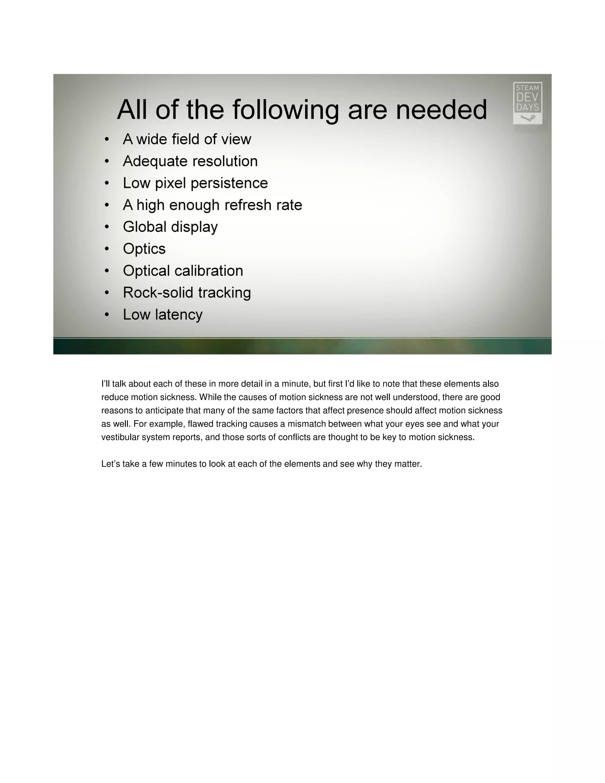 I’ll talk about each of these in more detail in a minute, but first I’d like to note that these elements also
reduce motion sickness. While the causes of motion sickness are not well understood, there are good
reasons to anticipate that many of the same factors that affect presence should affect motion sickness
as well. For example, flawed tracking causes a mismatch between what your eyes see and what your
vestibular system reports, and those sorts of conflicts are thought to be key to motion sickness.
Let’s take a few minutes to look at each of the elements and see why they matter.

 