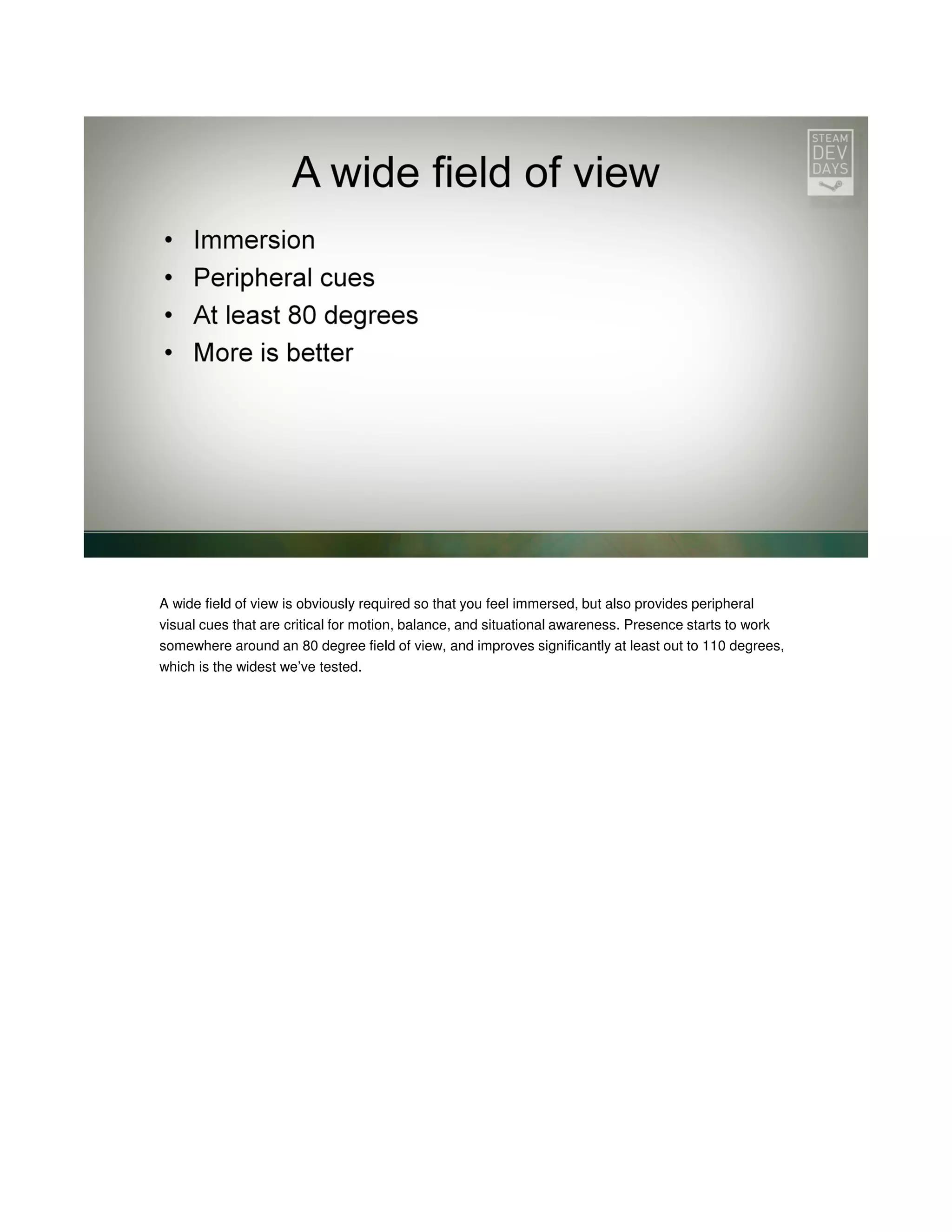 A wide field of view is obviously required so that you feel immersed, but also provides peripheral
visual cues that are critical for motion, balance, and situational awareness. Presence starts to work
somewhere around an 80 degree field of view, and improves significantly at least out to 110 degrees,
which is the widest we’ve tested.

 