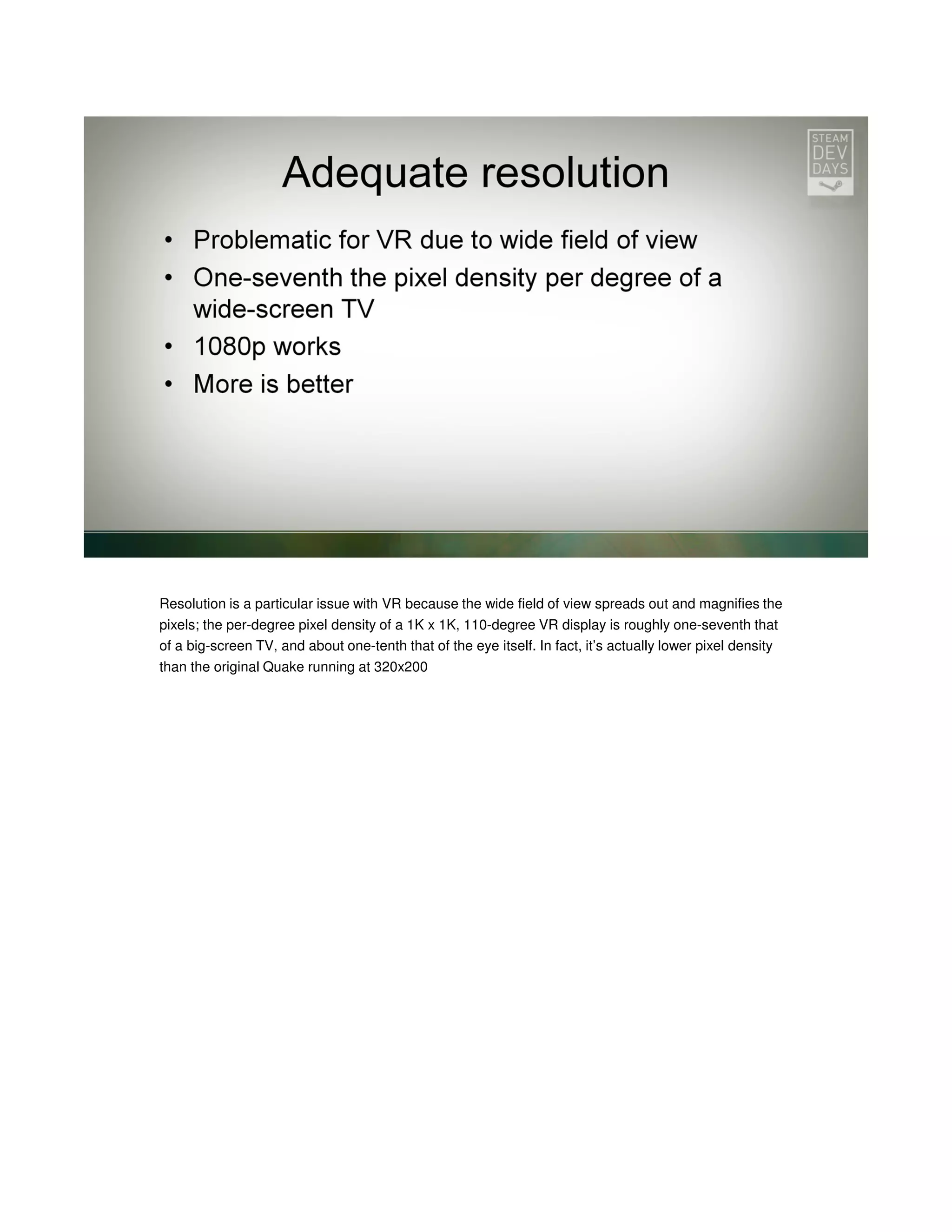 Resolution is a particular issue with VR because the wide field of view spreads out and magnifies the
pixels; the per-degree pixel density of a 1K x 1K, 110-degree VR display is roughly one-seventh that
of a big-screen TV, and about one-tenth that of the eye itself. In fact, it’s actually lower pixel density
than the original Quake running at 320x200

 
