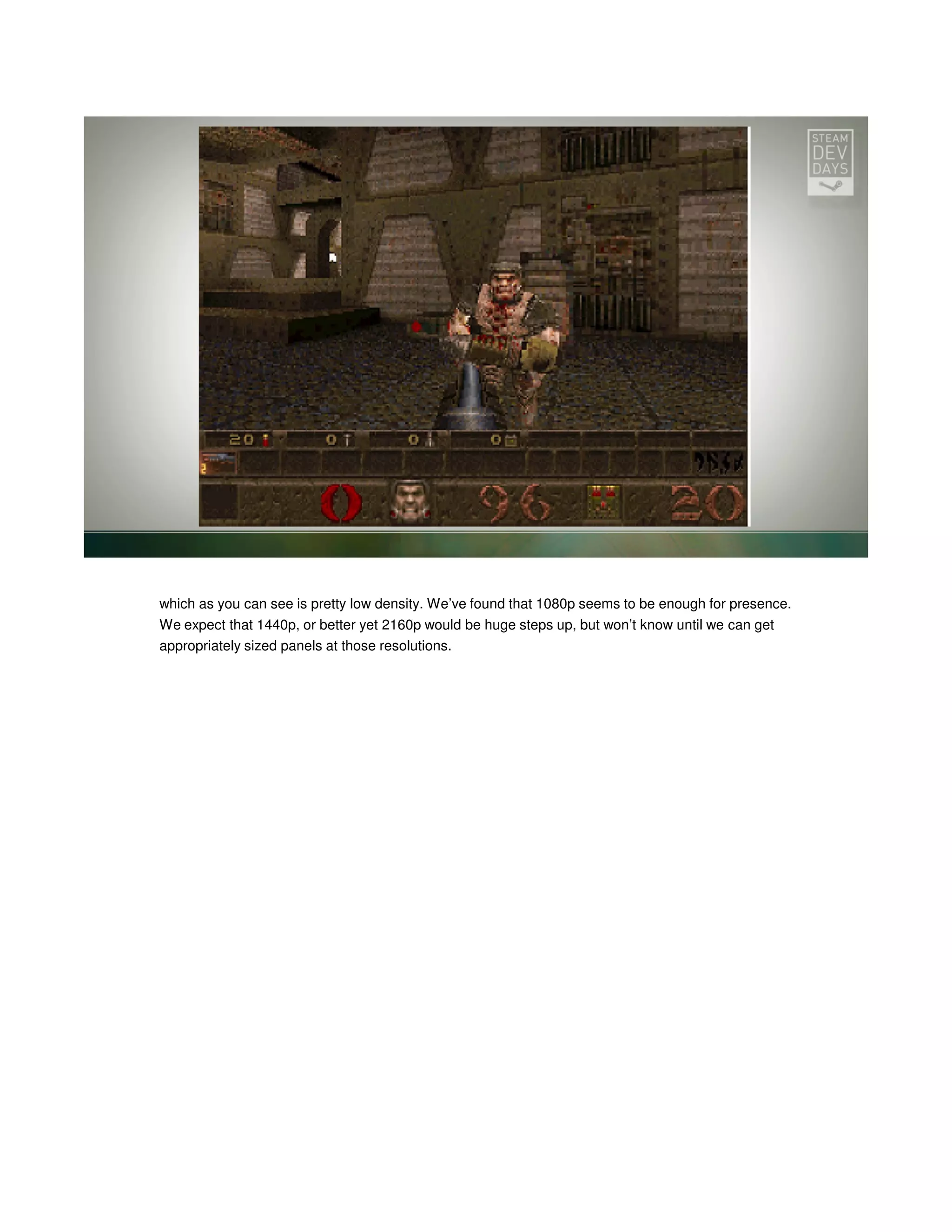 which as you can see is pretty low density. We’ve found that 1080p seems to be enough for presence.
We expect that 1440p, or better yet 2160p would be huge steps up, but won’t know until we can get
appropriately sized panels at those resolutions.

 