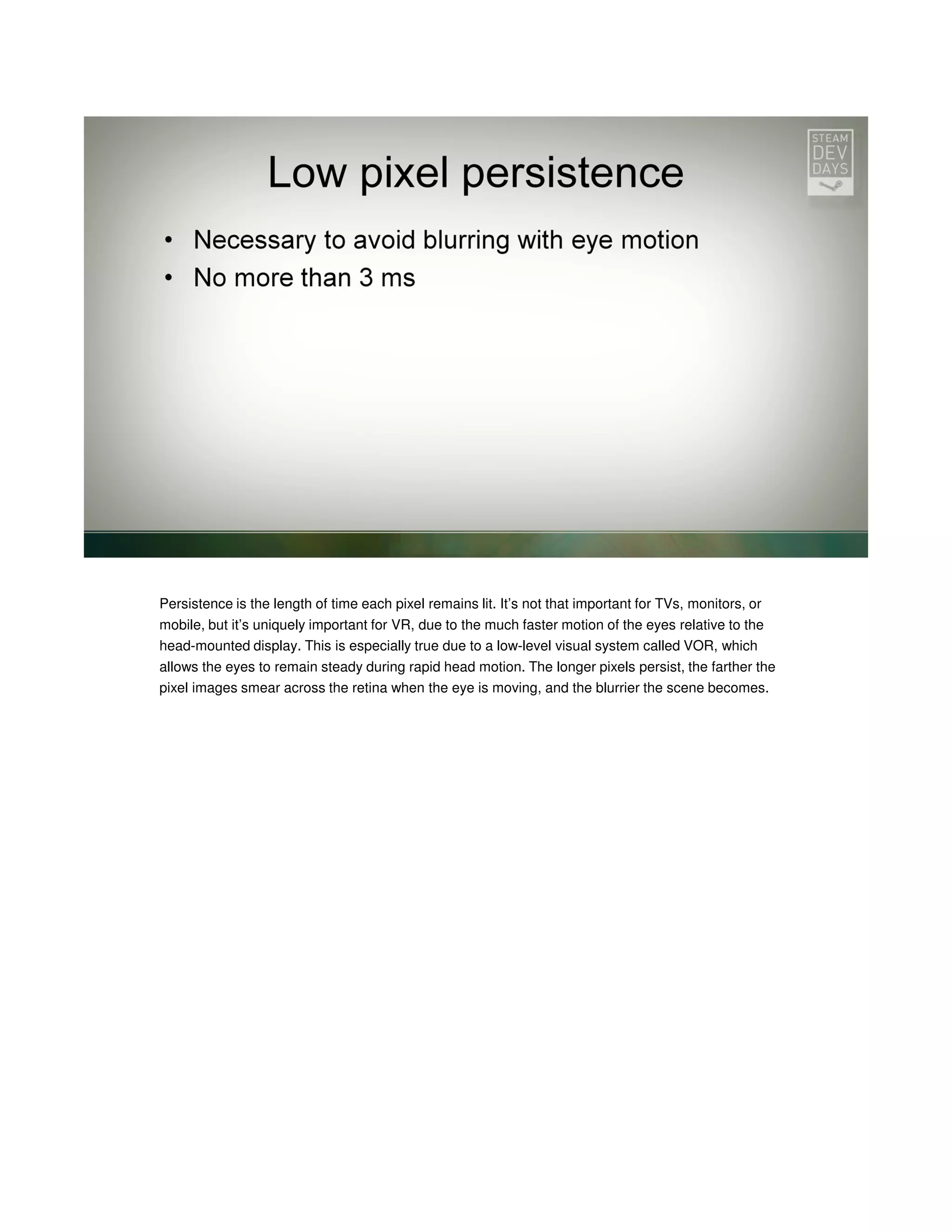Persistence is the length of time each pixel remains lit. It’s not that important for TVs, monitors, or
mobile, but it’s uniquely important for VR, due to the much faster motion of the eyes relative to the
head-mounted display. This is especially true due to a low-level visual system called VOR, which
allows the eyes to remain steady during rapid head motion. The longer pixels persist, the farther the
pixel images smear across the retina when the eye is moving, and the blurrier the scene becomes.

 