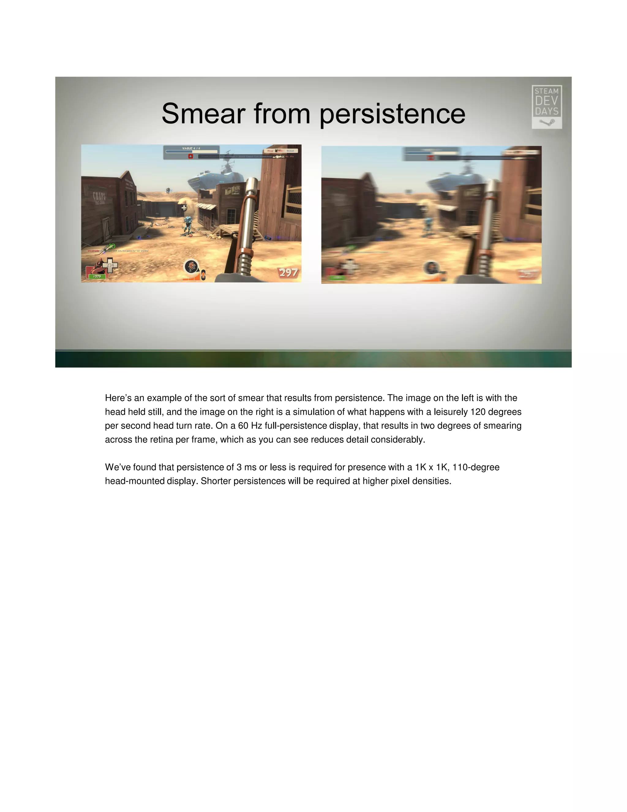 Here’s an example of the sort of smear that results from persistence. The image on the left is with the
head held still, and the image on the right is a simulation of what happens with a leisurely 120 degrees
per second head turn rate. On a 60 Hz full-persistence display, that results in two degrees of smearing
across the retina per frame, which as you can see reduces detail considerably.
We’ve found that persistence of 3 ms or less is required for presence with a 1K x 1K, 110-degree
head-mounted display. Shorter persistences will be required at higher pixel densities.

 