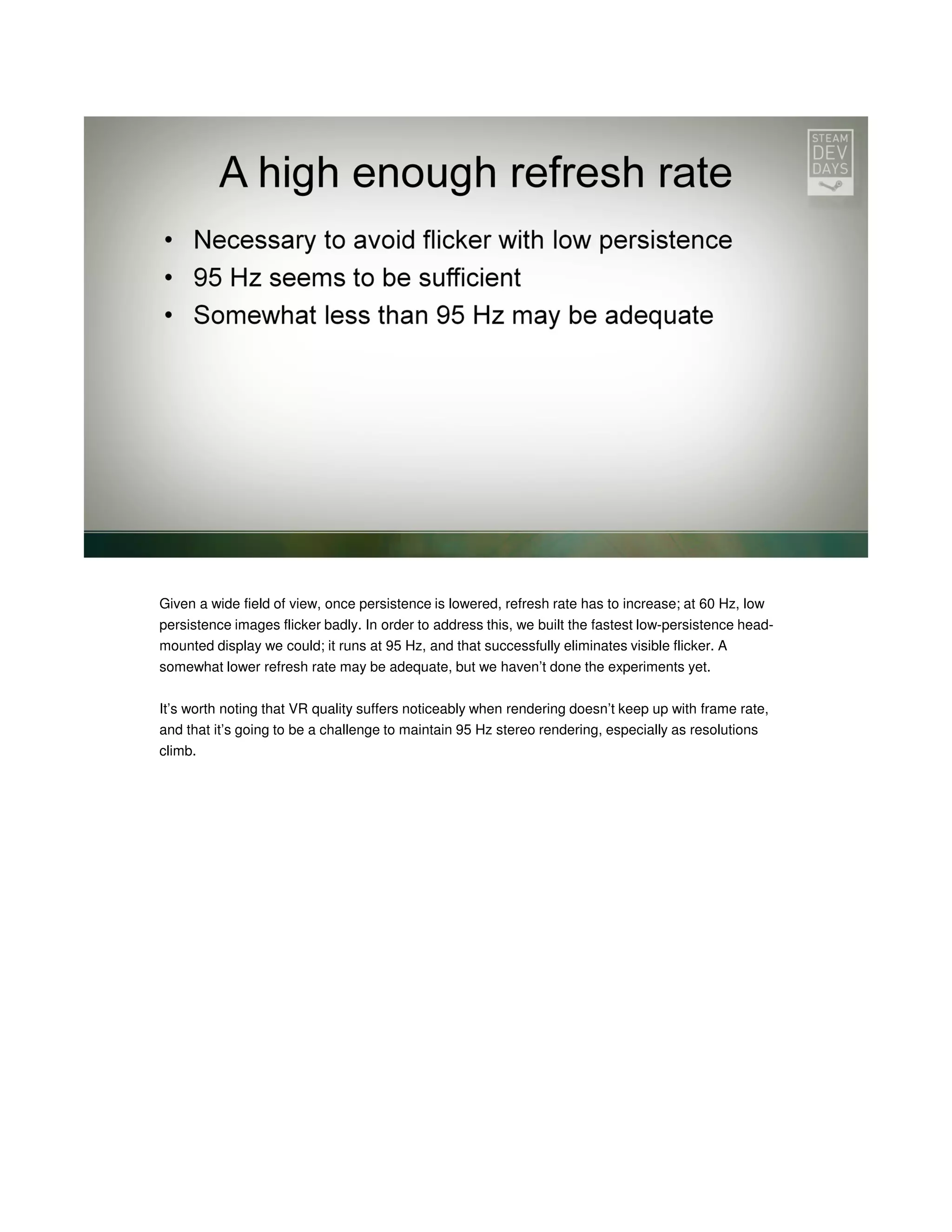 Given a wide field of view, once persistence is lowered, refresh rate has to increase; at 60 Hz, low
persistence images flicker badly. In order to address this, we built the fastest low-persistence headmounted display we could; it runs at 95 Hz, and that successfully eliminates visible flicker. A
somewhat lower refresh rate may be adequate, but we haven’t done the experiments yet.
It’s worth noting that VR quality suffers noticeably when rendering doesn’t keep up with frame rate,
and that it’s going to be a challenge to maintain 95 Hz stereo rendering, especially as resolutions
climb.

 