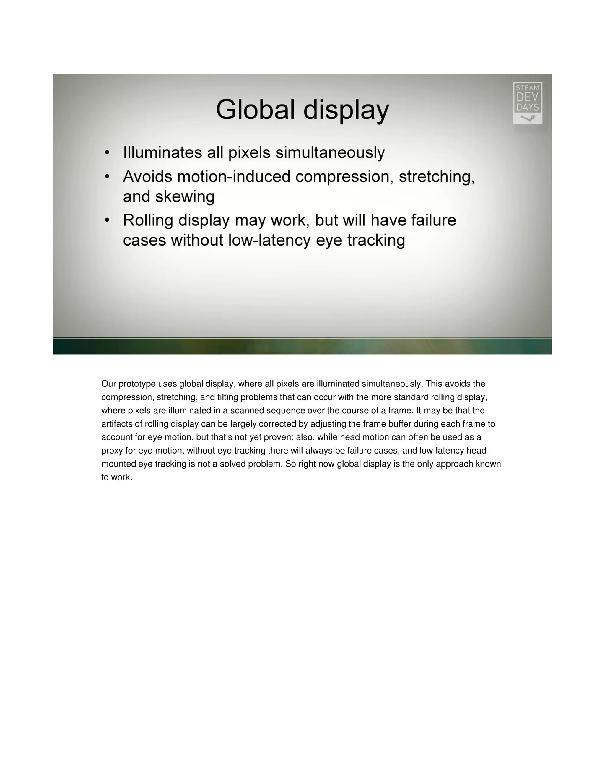 Our prototype uses global display, where all pixels are illuminated simultaneously. This avoids the
compression, stretching, and tilting problems that can occur with the more standard rolling display,
where pixels are illuminated in a scanned sequence over the course of a frame. It may be that the
artifacts of rolling display can be largely corrected by adjusting the frame buffer during each frame to
account for eye motion, but that’s not yet proven; also, while head motion can often be used as a
proxy for eye motion, without eye tracking there will always be failure cases, and low-latency headmounted eye tracking is not a solved problem. So right now global display is the only approach known
to work.

 