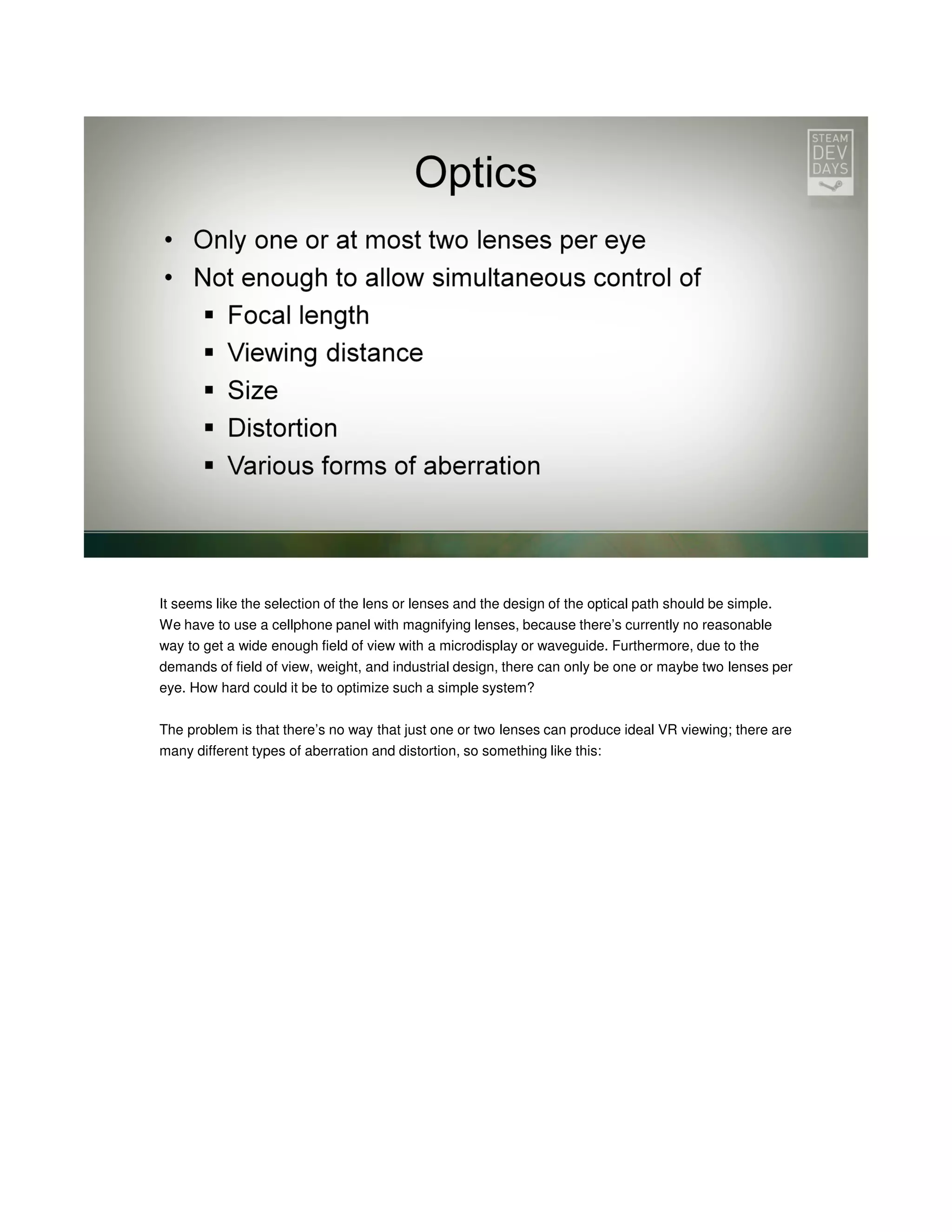 It seems like the selection of the lens or lenses and the design of the optical path should be simple.
We have to use a cellphone panel with magnifying lenses, because there’s currently no reasonable
way to get a wide enough field of view with a microdisplay or waveguide. Furthermore, due to the
demands of field of view, weight, and industrial design, there can only be one or maybe two lenses per
eye. How hard could it be to optimize such a simple system?
The problem is that there’s no way that just one or two lenses can produce ideal VR viewing; there are
many different types of aberration and distortion, so something like this:

 