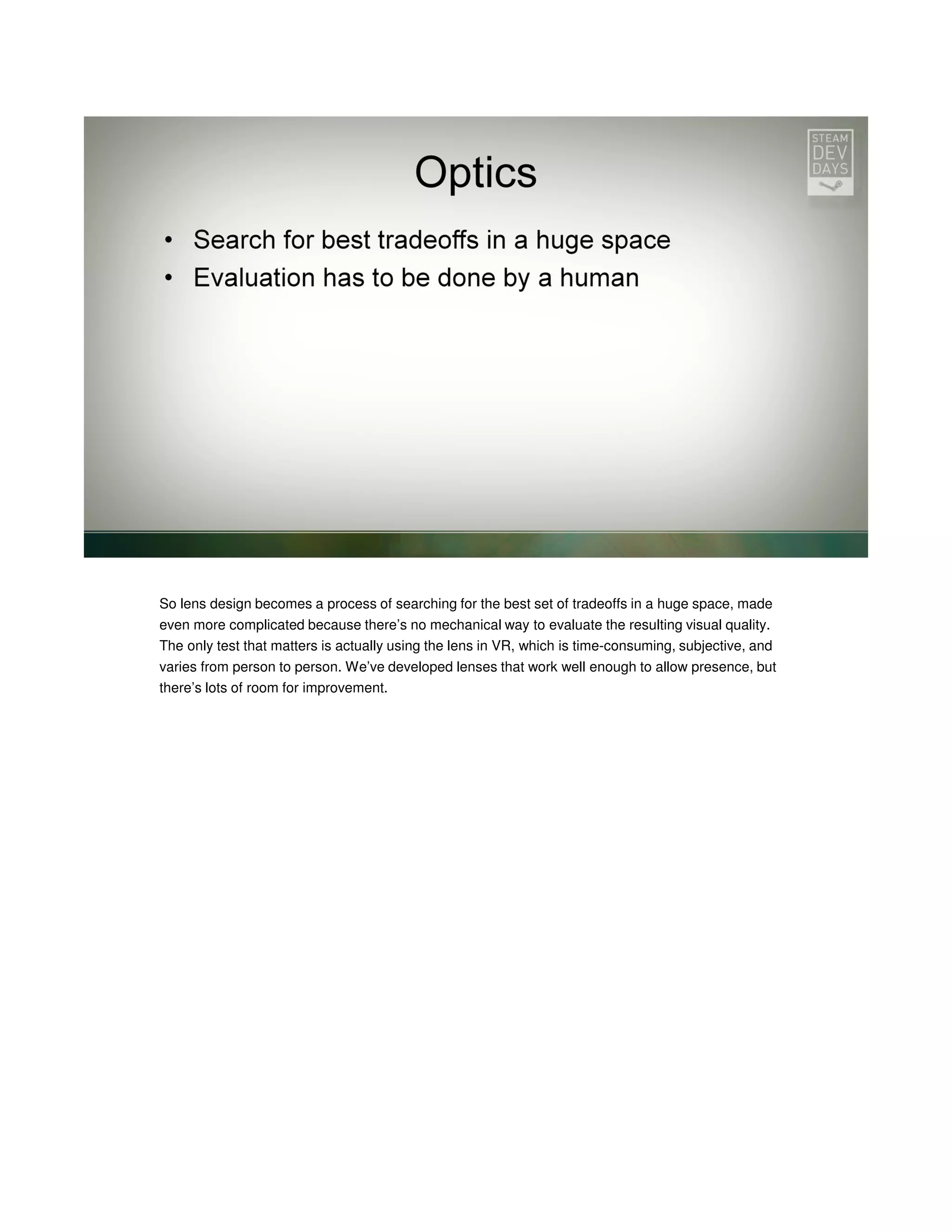 So lens design becomes a process of searching for the best set of tradeoffs in a huge space, made
even more complicated because there’s no mechanical way to evaluate the resulting visual quality.
The only test that matters is actually using the lens in VR, which is time-consuming, subjective, and
varies from person to person. We’ve developed lenses that work well enough to allow presence, but
there’s lots of room for improvement.

 