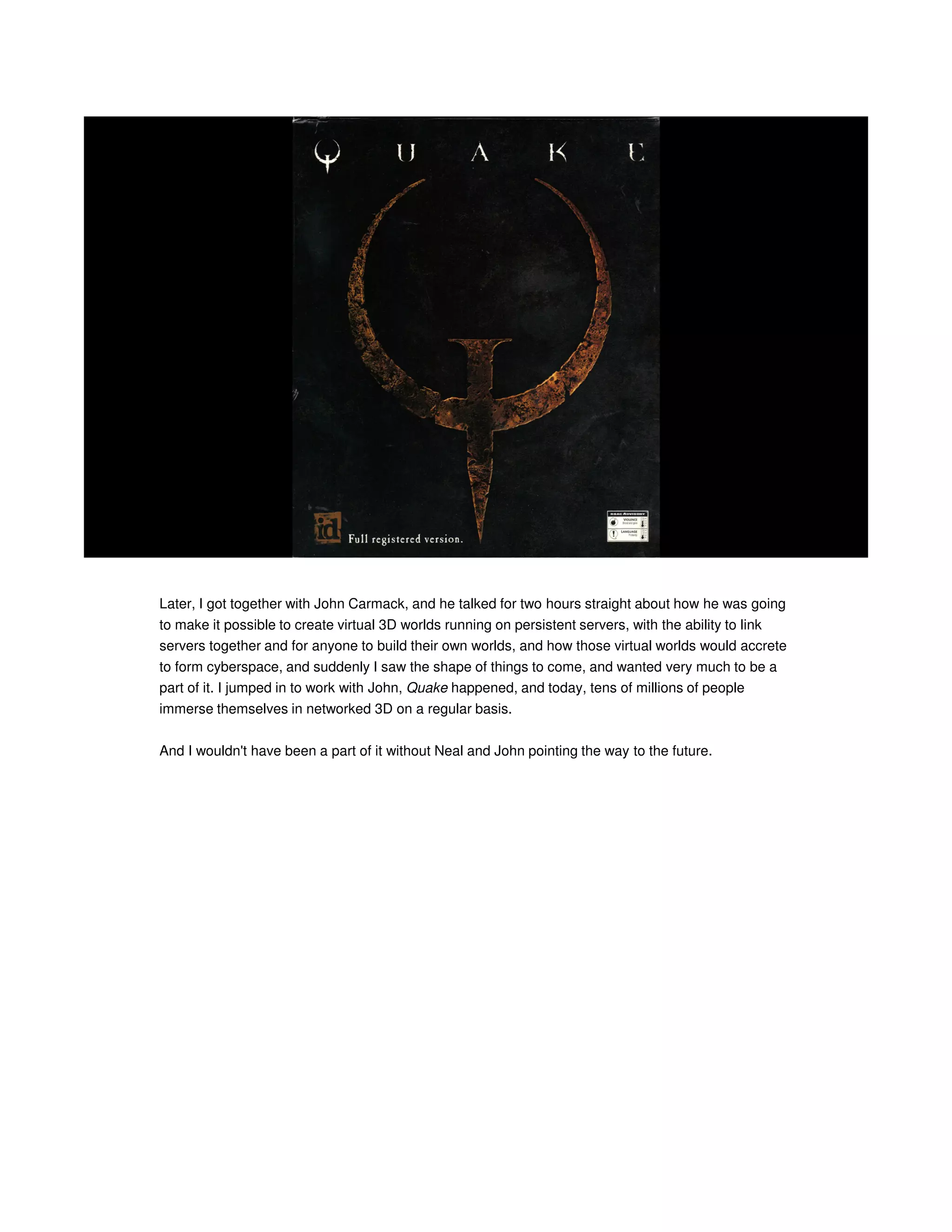 Later, I got together with John Carmack, and he talked for two hours straight about how he was going
to make it possible to create virtual 3D worlds running on persistent servers, with the ability to link
servers together and for anyone to build their own worlds, and how those virtual worlds would accrete
to form cyberspace, and suddenly I saw the shape of things to come, and wanted very much to be a
part of it. I jumped in to work with John, Quake happened, and today, tens of millions of people
immerse themselves in networked 3D on a regular basis.
And I wouldn't have been a part of it without Neal and John pointing the way to the future.

 
