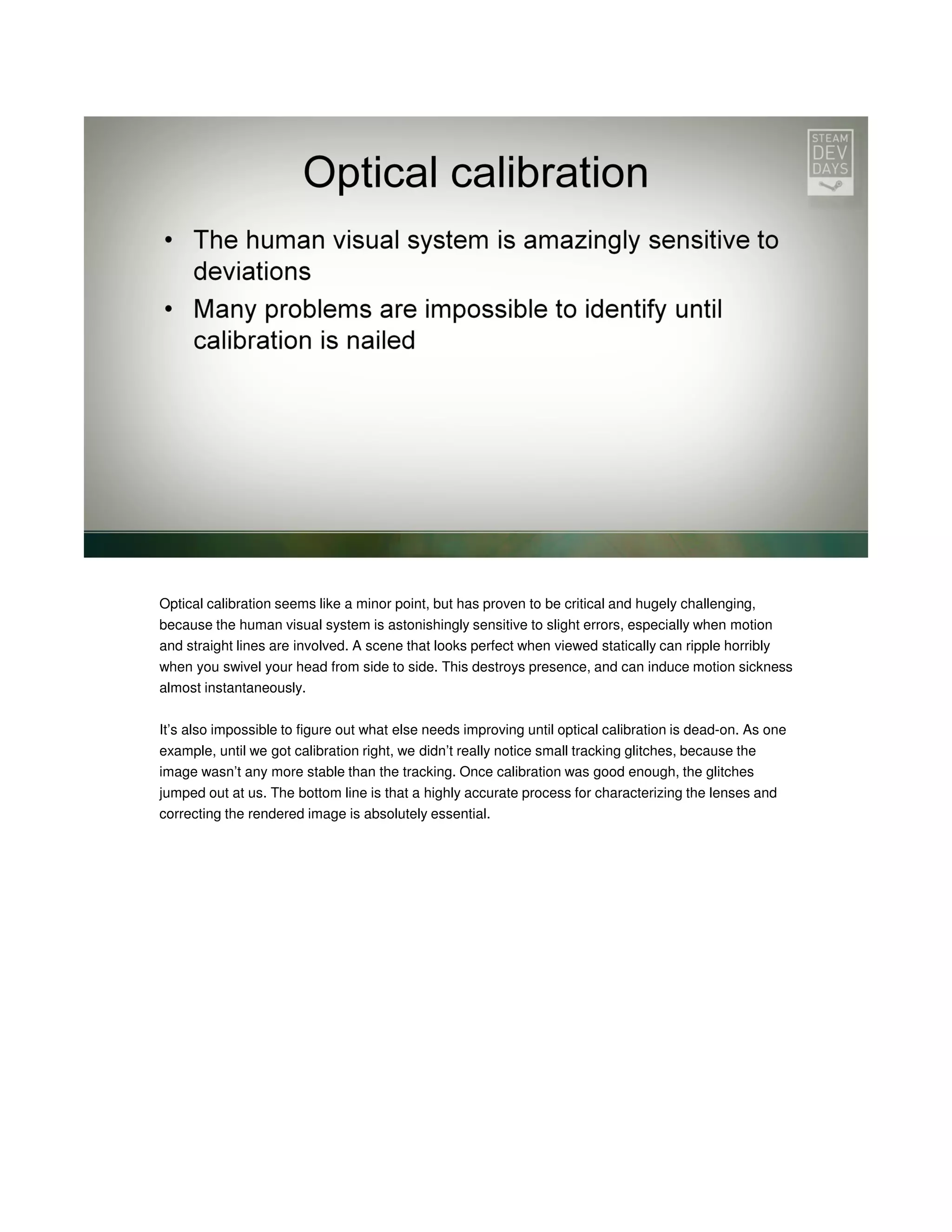 Optical calibration seems like a minor point, but has proven to be critical and hugely challenging,
because the human visual system is astonishingly sensitive to slight errors, especially when motion
and straight lines are involved. A scene that looks perfect when viewed statically can ripple horribly
when you swivel your head from side to side. This destroys presence, and can induce motion sickness
almost instantaneously.
It’s also impossible to figure out what else needs improving until optical calibration is dead-on. As one
example, until we got calibration right, we didn’t really notice small tracking glitches, because the
image wasn’t any more stable than the tracking. Once calibration was good enough, the glitches
jumped out at us. The bottom line is that a highly accurate process for characterizing the lenses and
correcting the rendered image is absolutely essential.

 