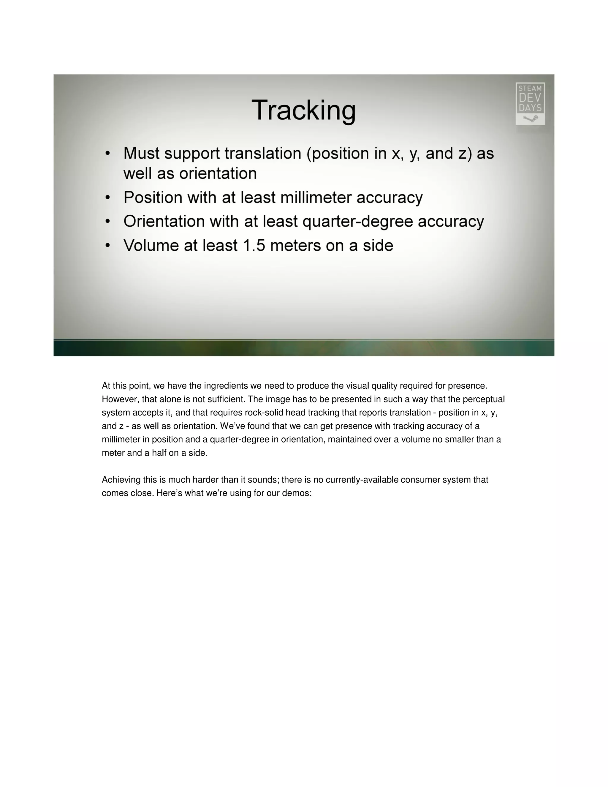 At this point, we have the ingredients we need to produce the visual quality required for presence.
However, that alone is not sufficient. The image has to be presented in such a way that the perceptual
system accepts it, and that requires rock-solid head tracking that reports translation - position in x, y,
and z - as well as orientation. We’ve found that we can get presence with tracking accuracy of a
millimeter in position and a quarter-degree in orientation, maintained over a volume no smaller than a
meter and a half on a side.
Achieving this is much harder than it sounds; there is no currently-available consumer system that
comes close. Here’s what we’re using for our demos:

 
