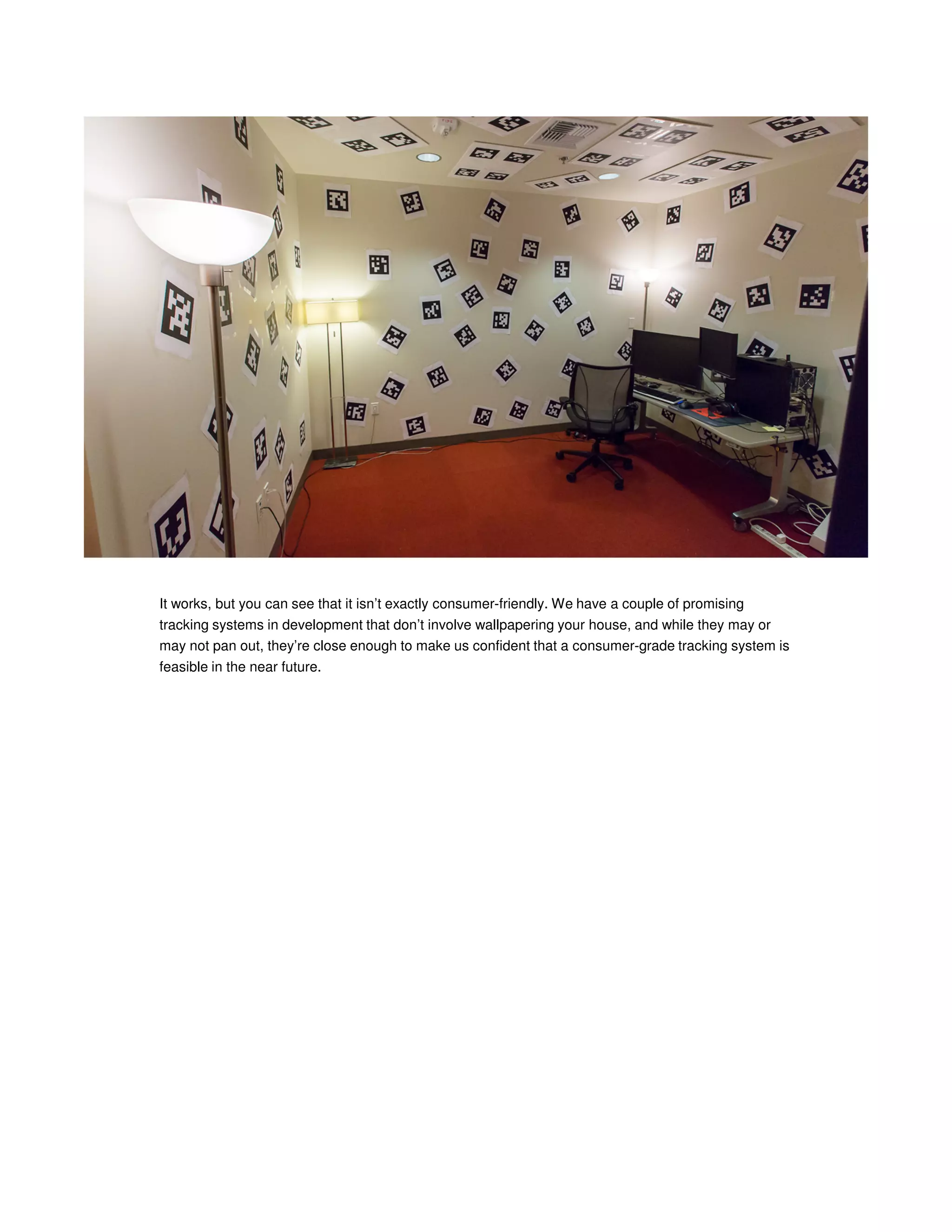 It works, but you can see that it isn’t exactly consumer-friendly. We have a couple of promising
tracking systems in development that don’t involve wallpapering your house, and while they may or
may not pan out, they’re close enough to make us confident that a consumer-grade tracking system is
feasible in the near future.

 