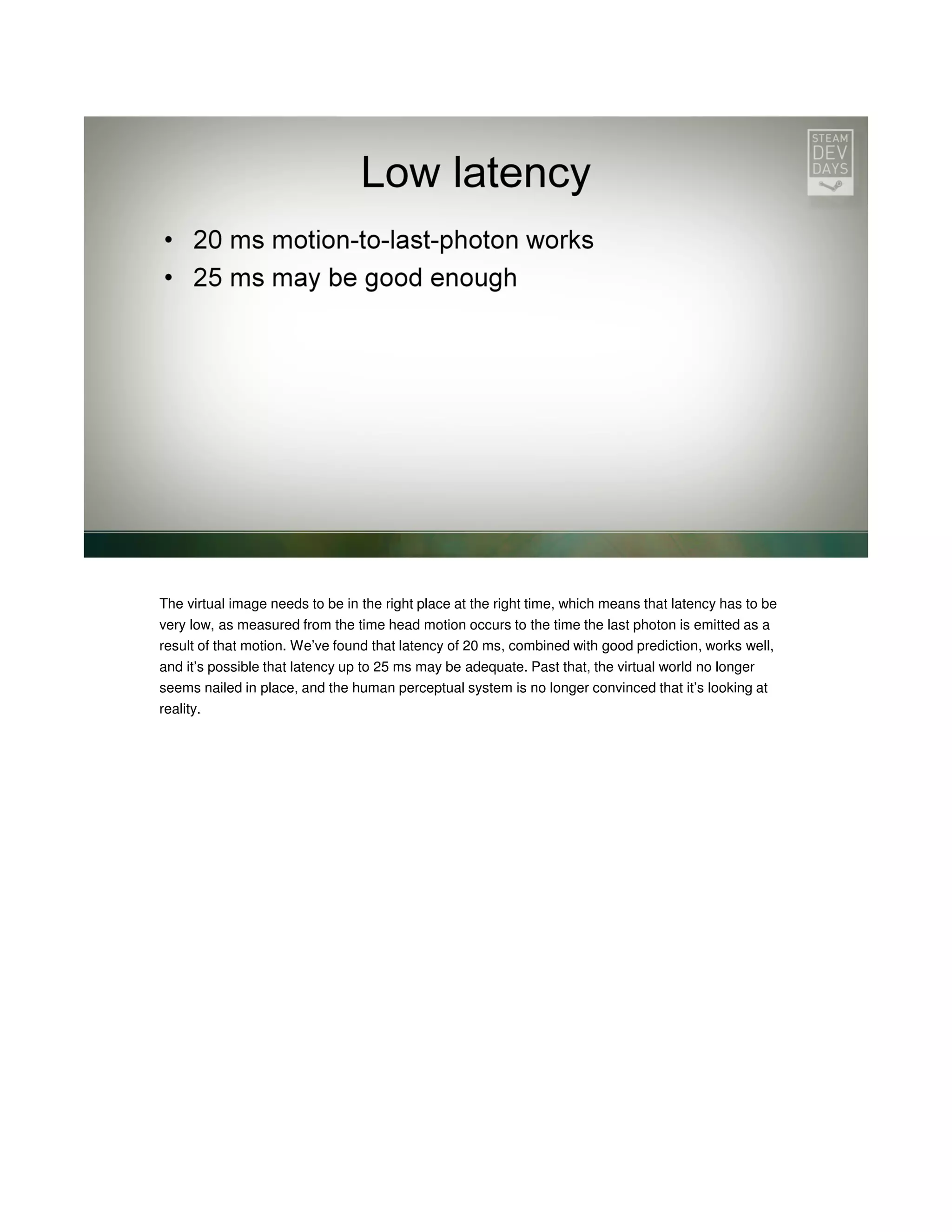 The virtual image needs to be in the right place at the right time, which means that latency has to be
very low, as measured from the time head motion occurs to the time the last photon is emitted as a
result of that motion. We’ve found that latency of 20 ms, combined with good prediction, works well,
and it’s possible that latency up to 25 ms may be adequate. Past that, the virtual world no longer
seems nailed in place, and the human perceptual system is no longer convinced that it’s looking at
reality.

 