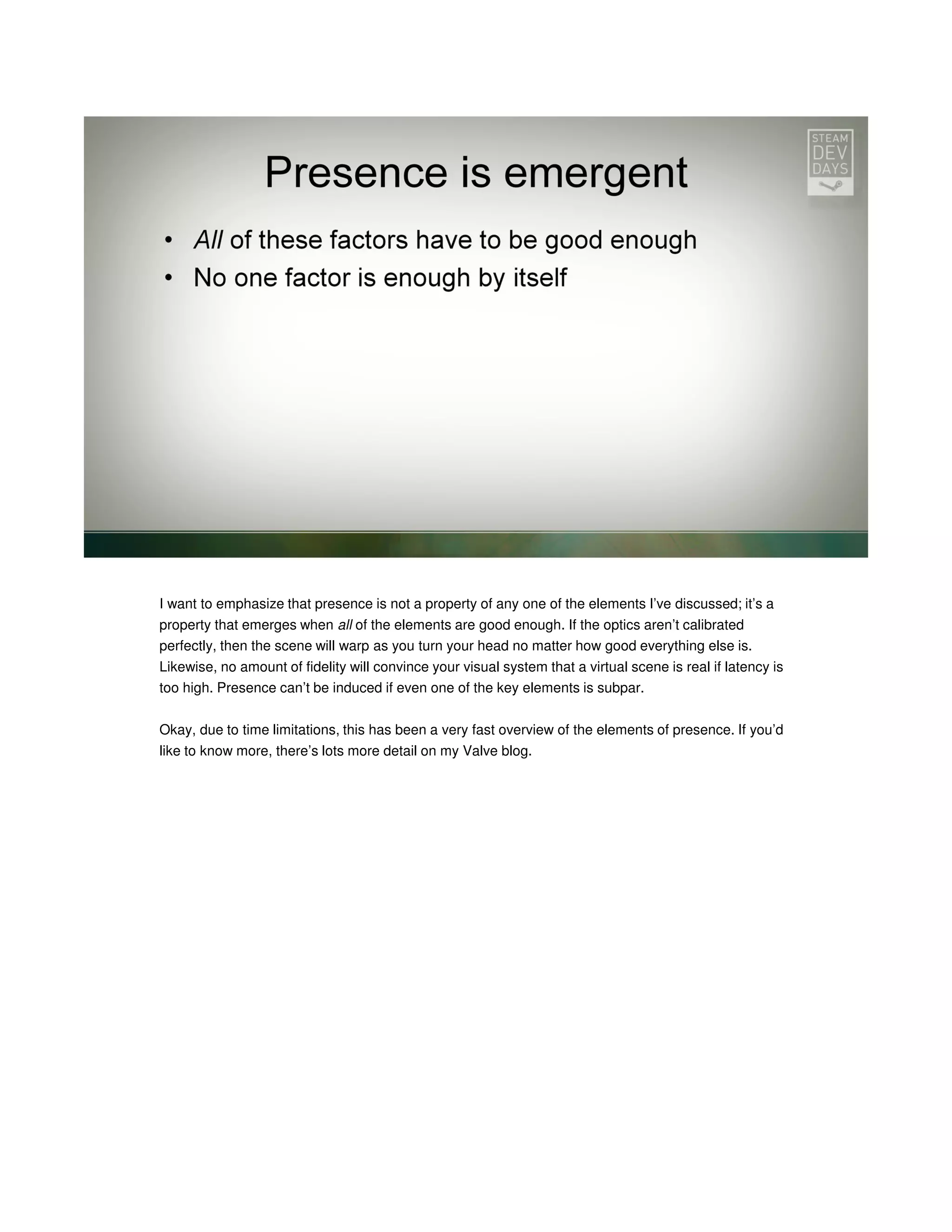 I want to emphasize that presence is not a property of any one of the elements I’ve discussed; it’s a
property that emerges when all of the elements are good enough. If the optics aren’t calibrated
perfectly, then the scene will warp as you turn your head no matter how good everything else is.
Likewise, no amount of fidelity will convince your visual system that a virtual scene is real if latency is
too high. Presence can’t be induced if even one of the key elements is subpar.
Okay, due to time limitations, this has been a very fast overview of the elements of presence. If you’d
like to know more, there’s lots more detail on my Valve blog.

 