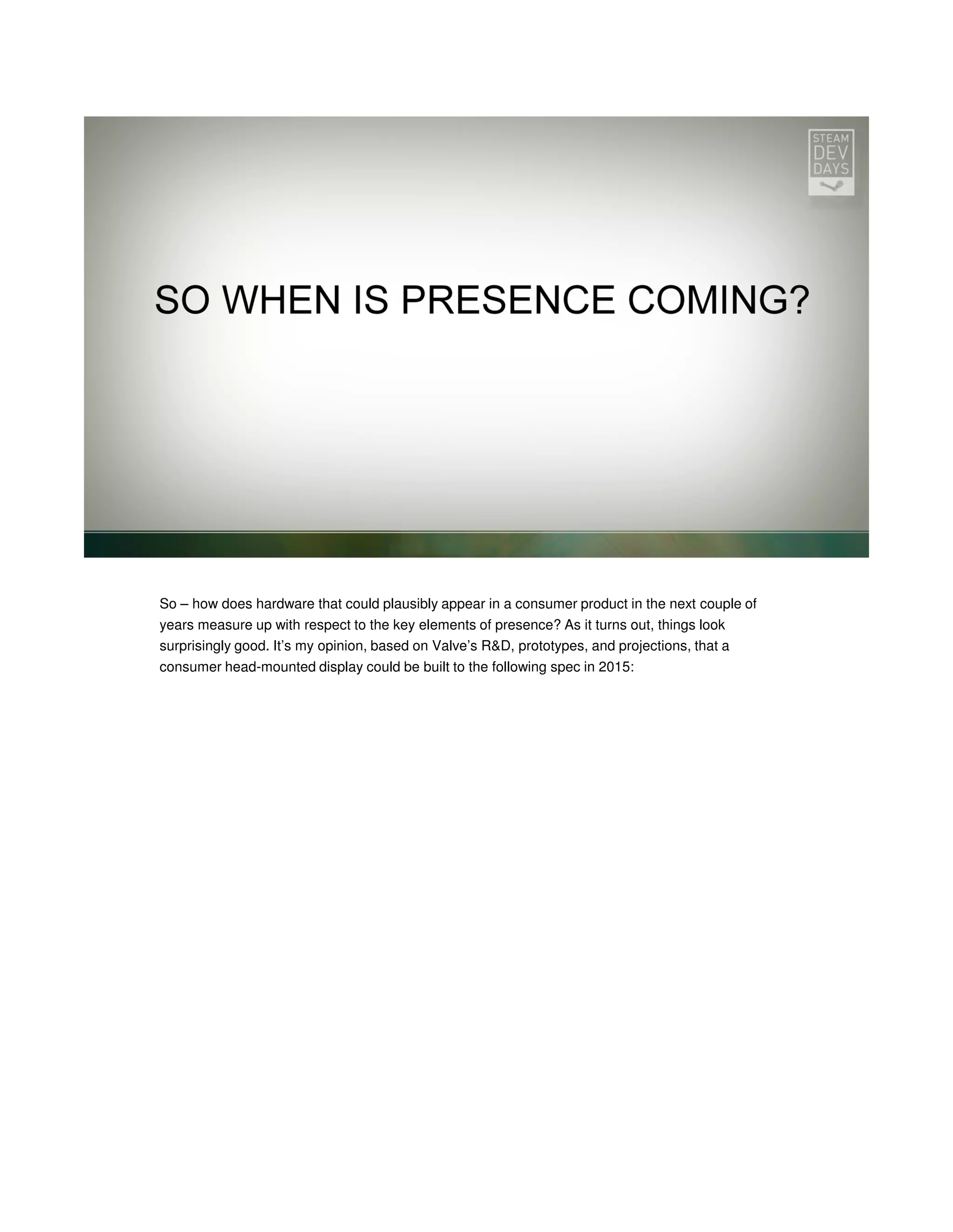 So – how does hardware that could plausibly appear in a consumer product in the next couple of
years measure up with respect to the key elements of presence? As it turns out, things look
surprisingly good. It’s my opinion, based on Valve’s R&D, prototypes, and projections, that a
consumer head-mounted display could be built to the following spec in 2015:

 