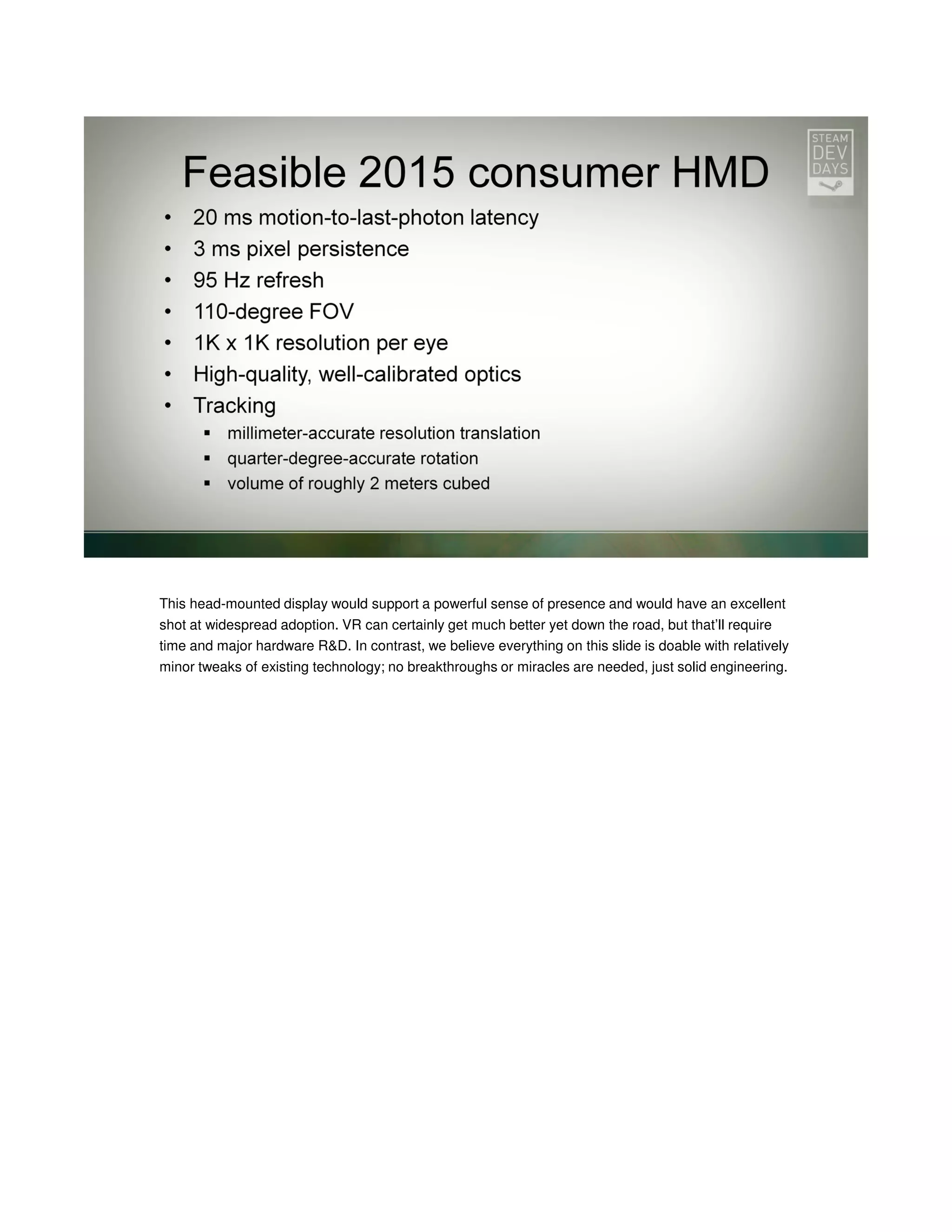 This head-mounted display would support a powerful sense of presence and would have an excellent
shot at widespread adoption. VR can certainly get much better yet down the road, but that’ll require
time and major hardware R&D. In contrast, we believe everything on this slide is doable with relatively
minor tweaks of existing technology; no breakthroughs or miracles are needed, just solid engineering.

 