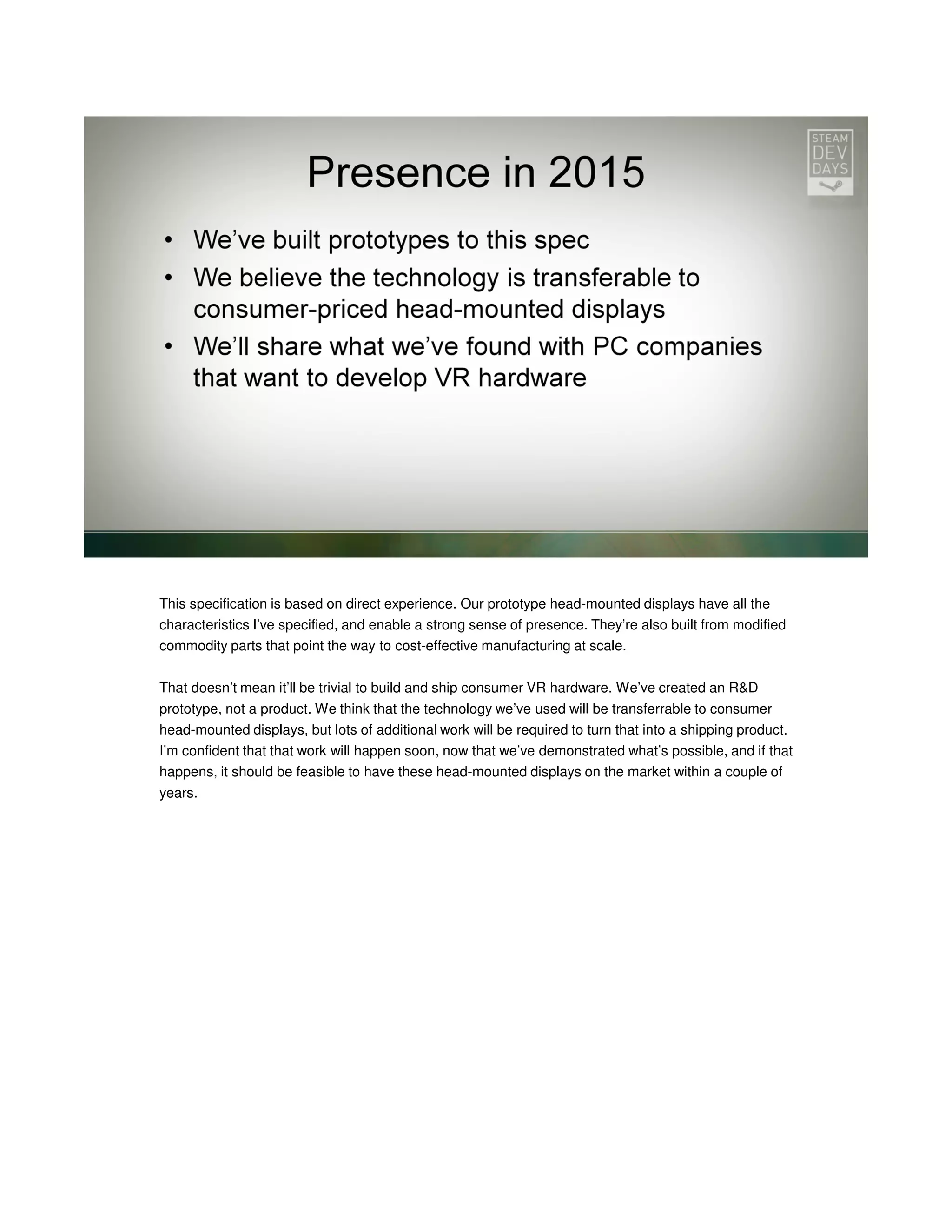 This specification is based on direct experience. Our prototype head-mounted displays have all the
characteristics I’ve specified, and enable a strong sense of presence. They’re also built from modified
commodity parts that point the way to cost-effective manufacturing at scale.
That doesn’t mean it’ll be trivial to build and ship consumer VR hardware. We’ve created an R&D
prototype, not a product. We think that the technology we’ve used will be transferrable to consumer
head-mounted displays, but lots of additional work will be required to turn that into a shipping product.
I’m confident that that work will happen soon, now that we’ve demonstrated what’s possible, and if that
happens, it should be feasible to have these head-mounted displays on the market within a couple of
years.

 