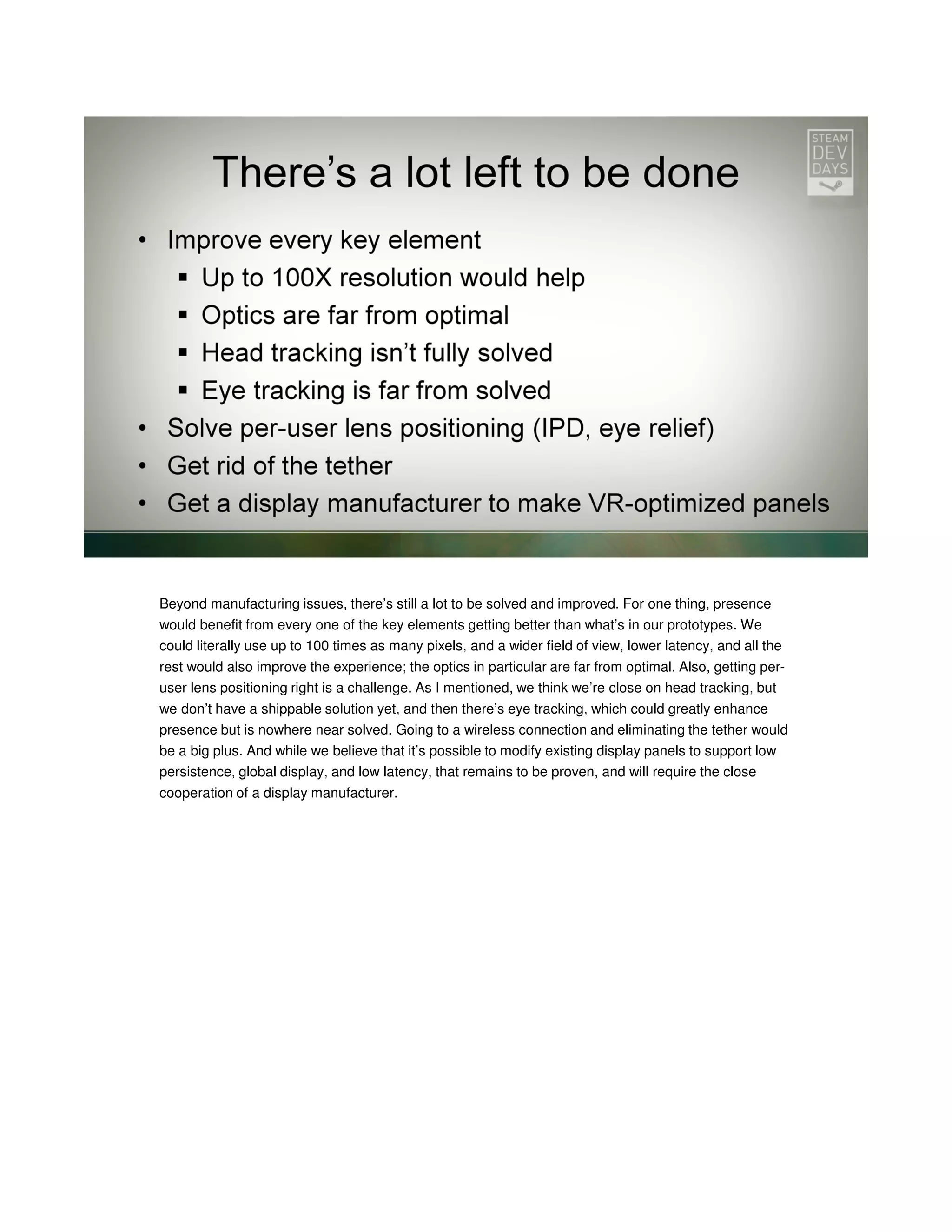 Beyond manufacturing issues, there’s still a lot to be solved and improved. For one thing, presence
would benefit from every one of the key elements getting better than what’s in our prototypes. We
could literally use up to 100 times as many pixels, and a wider field of view, lower latency, and all the
rest would also improve the experience; the optics in particular are far from optimal. Also, getting peruser lens positioning right is a challenge. As I mentioned, we think we’re close on head tracking, but
we don’t have a shippable solution yet, and then there’s eye tracking, which could greatly enhance
presence but is nowhere near solved. Going to a wireless connection and eliminating the tether would
be a big plus. And while we believe that it’s possible to modify existing display panels to support low
persistence, global display, and low latency, that remains to be proven, and will require the close
cooperation of a display manufacturer.

 