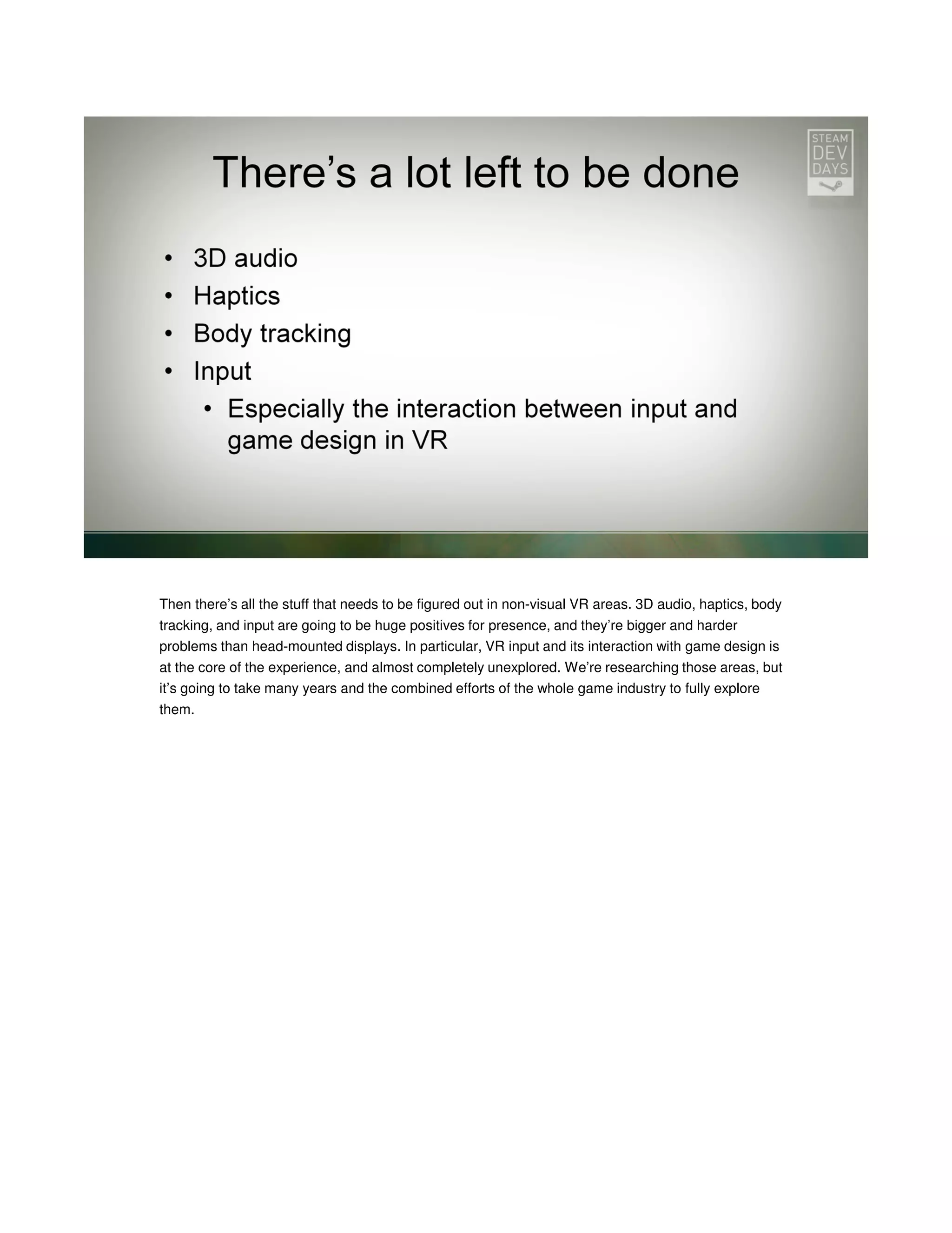 Then there’s all the stuff that needs to be figured out in non-visual VR areas. 3D audio, haptics, body
tracking, and input are going to be huge positives for presence, and they’re bigger and harder
problems than head-mounted displays. In particular, VR input and its interaction with game design is
at the core of the experience, and almost completely unexplored. We’re researching those areas, but
it’s going to take many years and the combined efforts of the whole game industry to fully explore
them.

 