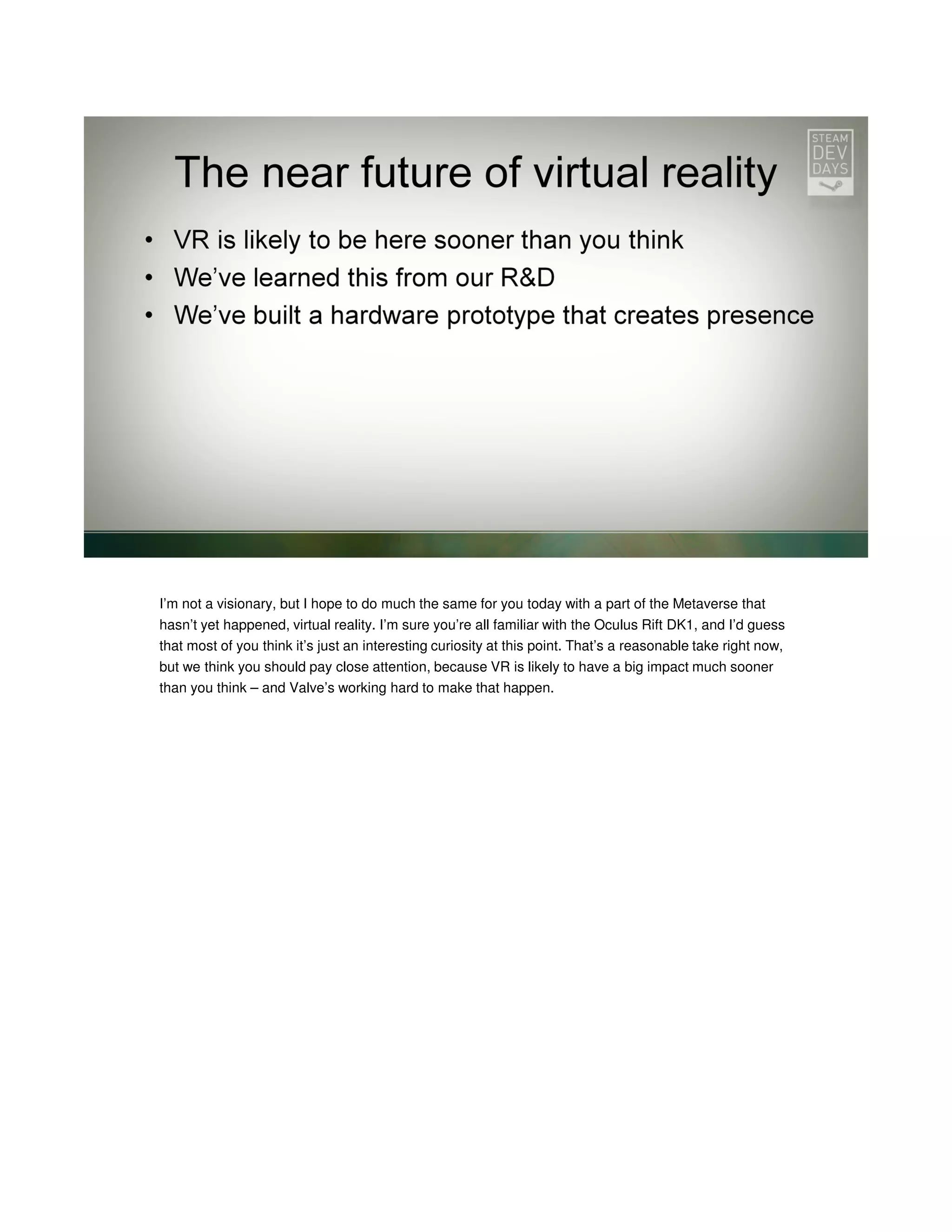 I’m not a visionary, but I hope to do much the same for you today with a part of the Metaverse that
hasn’t yet happened, virtual reality. I’m sure you’re all familiar with the Oculus Rift DK1, and I’d guess
that most of you think it’s just an interesting curiosity at this point. That’s a reasonable take right now,
but we think you should pay close attention, because VR is likely to have a big impact much sooner
than you think – and Valve’s working hard to make that happen.

 