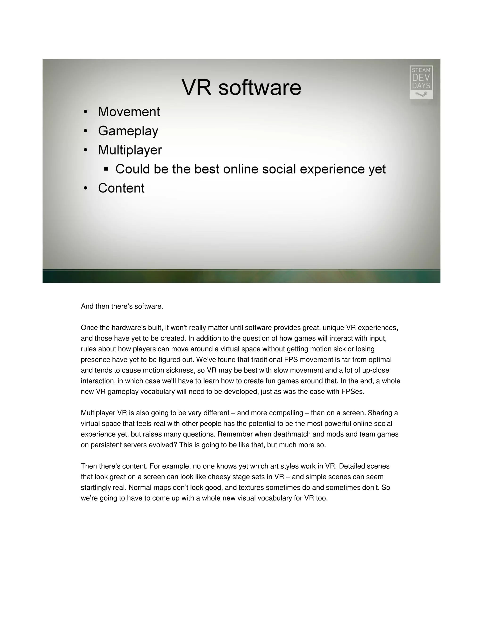 And then there’s software.
Once the hardware's built, it won't really matter until software provides great, unique VR experiences,
and those have yet to be created. In addition to the question of how games will interact with input,
rules about how players can move around a virtual space without getting motion sick or losing
presence have yet to be figured out. We’ve found that traditional FPS movement is far from optimal
and tends to cause motion sickness, so VR may be best with slow movement and a lot of up-close
interaction, in which case we’ll have to learn how to create fun games around that. In the end, a whole
new VR gameplay vocabulary will need to be developed, just as was the case with FPSes.
Multiplayer VR is also going to be very different – and more compelling – than on a screen. Sharing a
virtual space that feels real with other people has the potential to be the most powerful online social
experience yet, but raises many questions. Remember when deathmatch and mods and team games
on persistent servers evolved? This is going to be like that, but much more so.
Then there’s content. For example, no one knows yet which art styles work in VR. Detailed scenes
that look great on a screen can look like cheesy stage sets in VR – and simple scenes can seem
startlingly real. Normal maps don’t look good, and textures sometimes do and sometimes don’t. So
we’re going to have to come up with a whole new visual vocabulary for VR too.

 