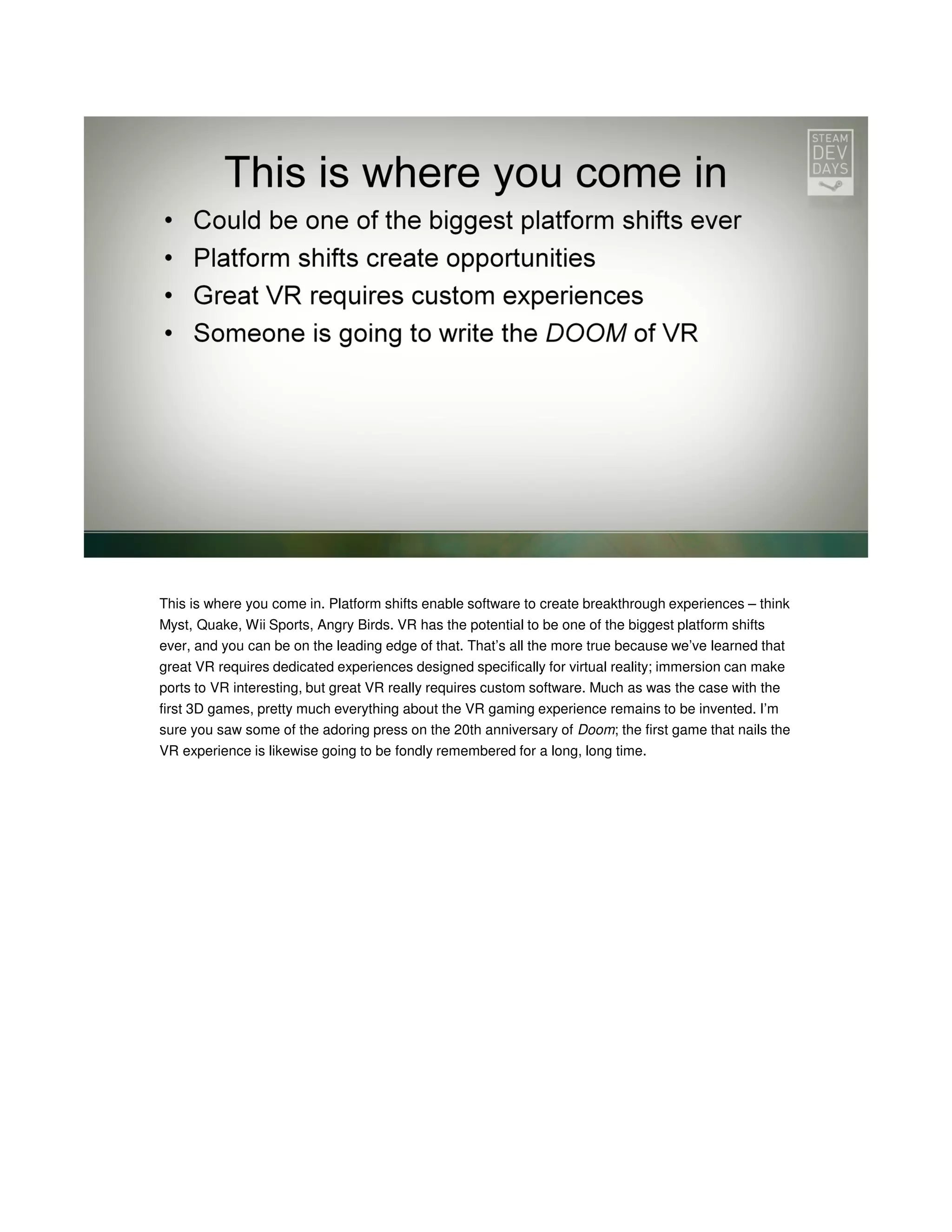 This is where you come in. Platform shifts enable software to create breakthrough experiences – think
Myst, Quake, Wii Sports, Angry Birds. VR has the potential to be one of the biggest platform shifts
ever, and you can be on the leading edge of that. That’s all the more true because we’ve learned that
great VR requires dedicated experiences designed specifically for virtual reality; immersion can make
ports to VR interesting, but great VR really requires custom software. Much as was the case with the
first 3D games, pretty much everything about the VR gaming experience remains to be invented. I’m
sure you saw some of the adoring press on the 20th anniversary of Doom; the first game that nails the
VR experience is likewise going to be fondly remembered for a long, long time.

 