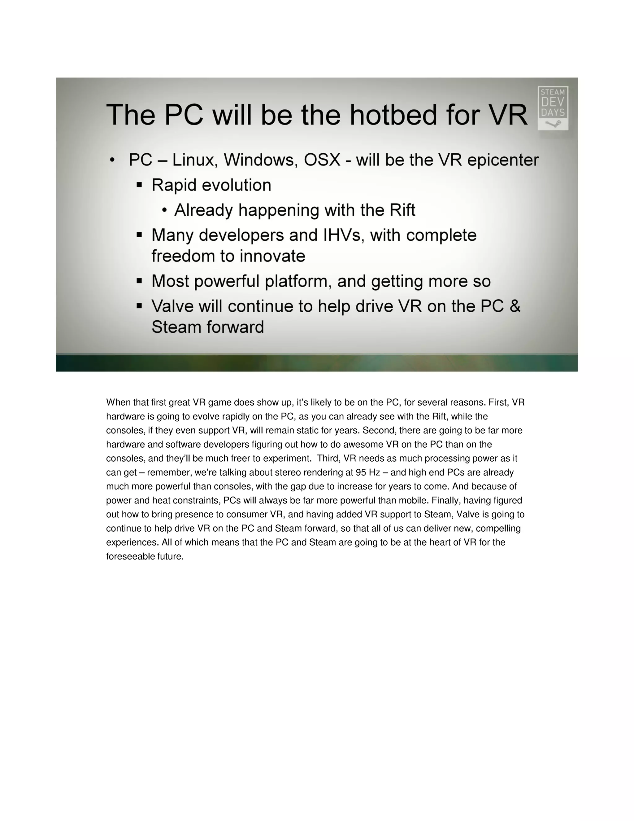 When that first great VR game does show up, it’s likely to be on the PC, for several reasons. First, VR
hardware is going to evolve rapidly on the PC, as you can already see with the Rift, while the
consoles, if they even support VR, will remain static for years. Second, there are going to be far more
hardware and software developers figuring out how to do awesome VR on the PC than on the
consoles, and they’ll be much freer to experiment. Third, VR needs as much processing power as it
can get – remember, we’re talking about stereo rendering at 95 Hz – and high end PCs are already
much more powerful than consoles, with the gap due to increase for years to come. And because of
power and heat constraints, PCs will always be far more powerful than mobile. Finally, having figured
out how to bring presence to consumer VR, and having added VR support to Steam, Valve is going to
continue to help drive VR on the PC and Steam forward, so that all of us can deliver new, compelling
experiences. All of which means that the PC and Steam are going to be at the heart of VR for the
foreseeable future.

 