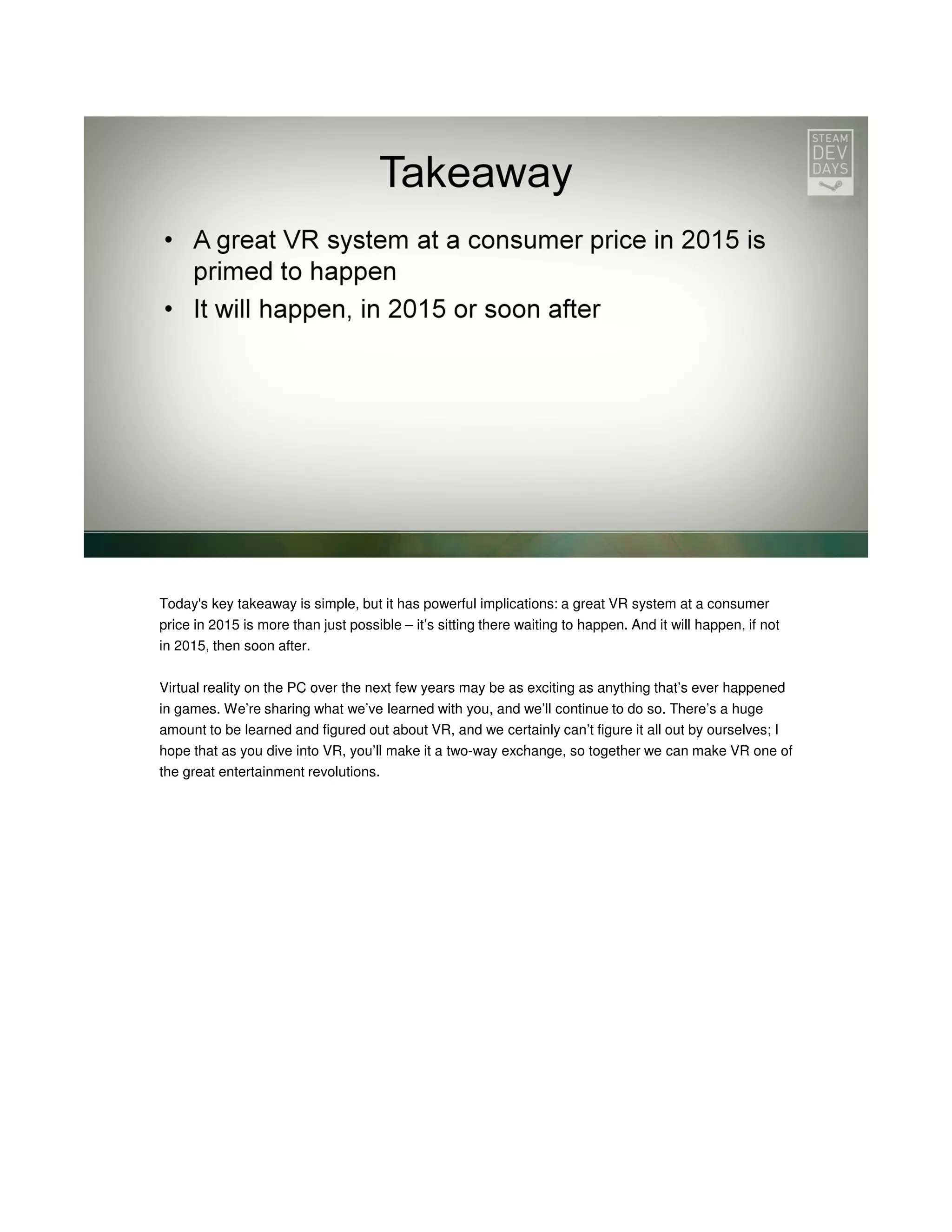 Today's key takeaway is simple, but it has powerful implications: a great VR system at a consumer
price in 2015 is more than just possible – it’s sitting there waiting to happen. And it will happen, if not
in 2015, then soon after.
Virtual reality on the PC over the next few years may be as exciting as anything that’s ever happened
in games. We’re sharing what we’ve learned with you, and we’ll continue to do so. There’s a huge
amount to be learned and figured out about VR, and we certainly can’t figure it all out by ourselves; I
hope that as you dive into VR, you’ll make it a two-way exchange, so together we can make VR one of
the great entertainment revolutions.

 
