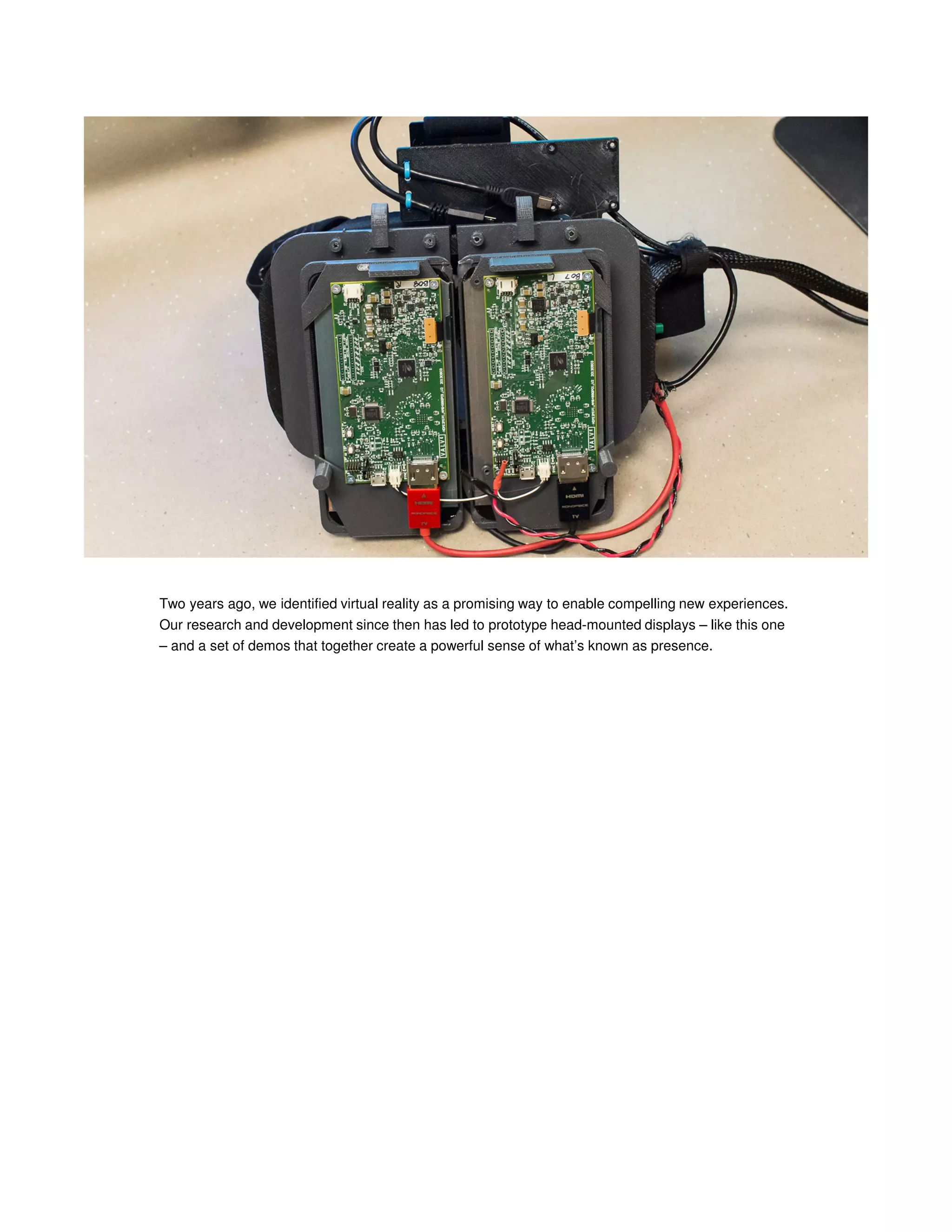 Two years ago, we identified virtual reality as a promising way to enable compelling new experiences.
Our research and development since then has led to prototype head-mounted displays – like this one
– and a set of demos that together create a powerful sense of what’s known as presence.

 