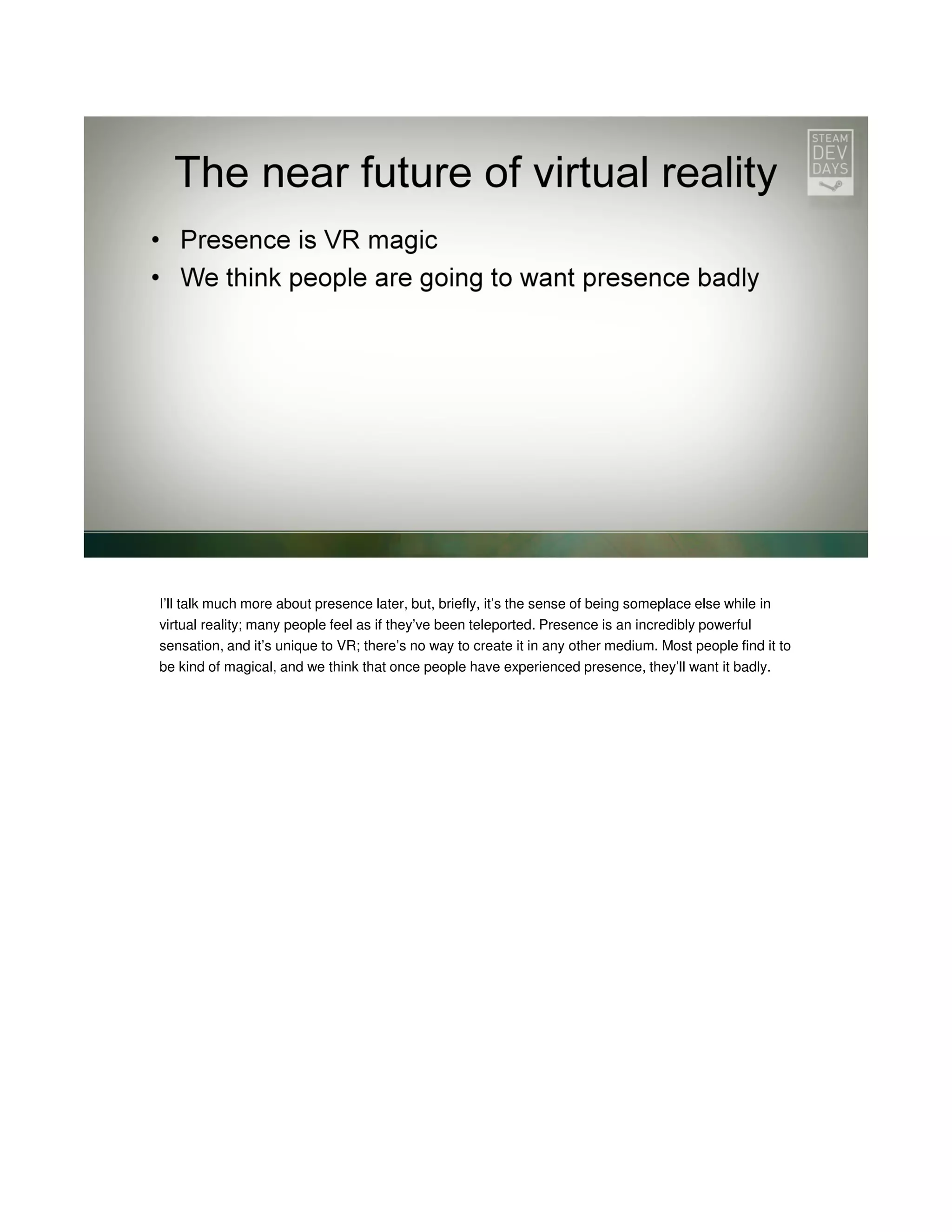 I’ll talk much more about presence later, but, briefly, it’s the sense of being someplace else while in
virtual reality; many people feel as if they’ve been teleported. Presence is an incredibly powerful
sensation, and it’s unique to VR; there’s no way to create it in any other medium. Most people find it to
be kind of magical, and we think that once people have experienced presence, they’ll want it badly.

 