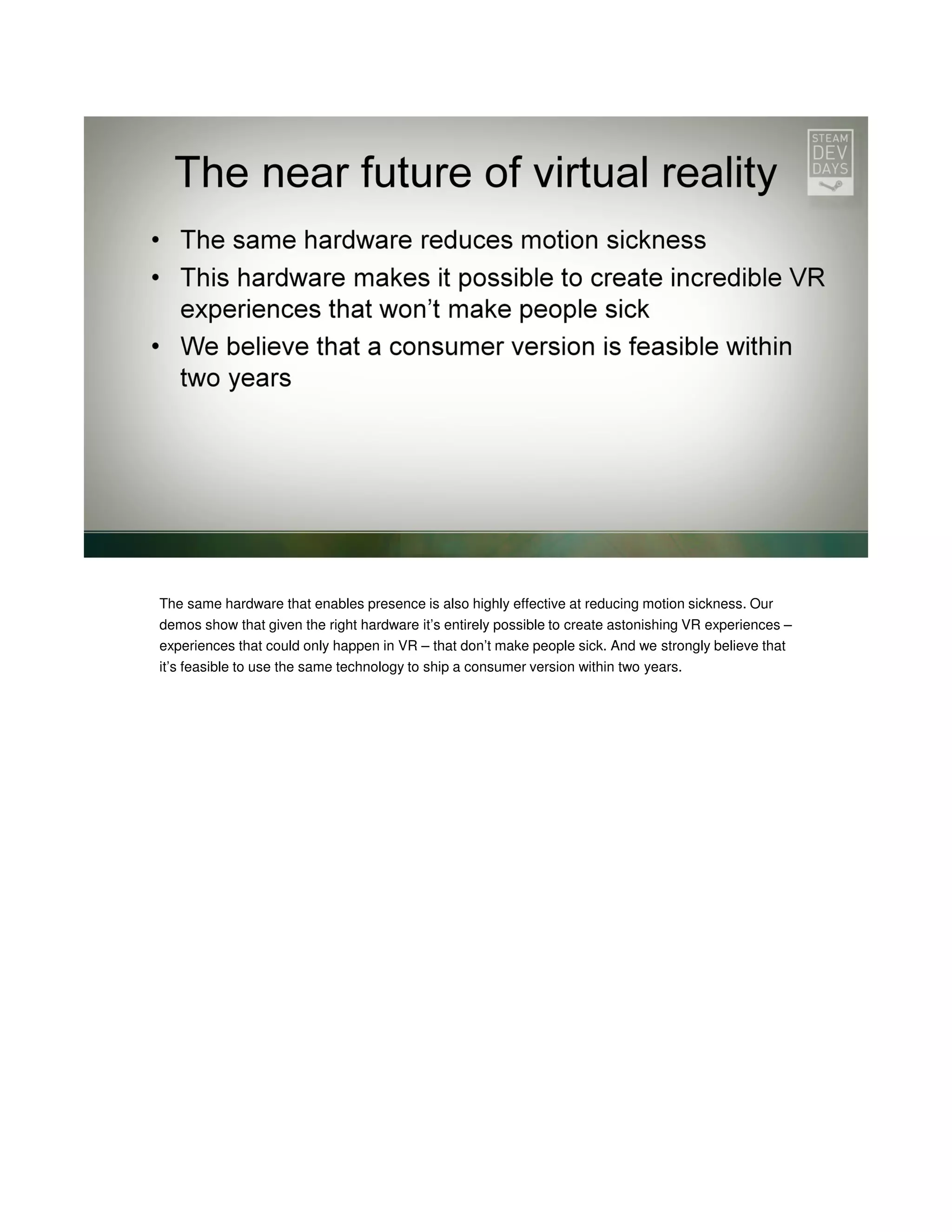 The same hardware that enables presence is also highly effective at reducing motion sickness. Our
demos show that given the right hardware it’s entirely possible to create astonishing VR experiences –
experiences that could only happen in VR – that don’t make people sick. And we strongly believe that
it’s feasible to use the same technology to ship a consumer version within two years.

 