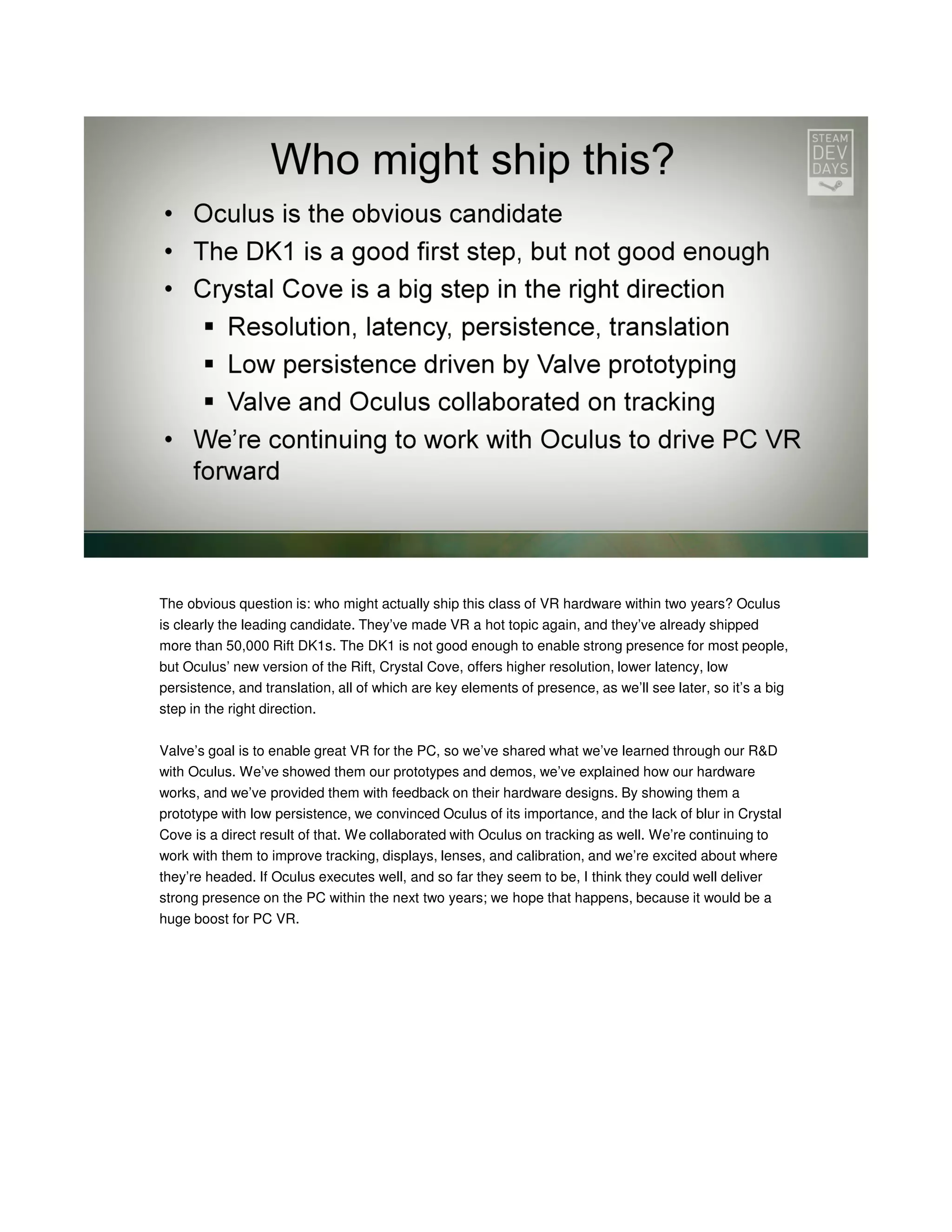 The obvious question is: who might actually ship this class of VR hardware within two years? Oculus
is clearly the leading candidate. They’ve made VR a hot topic again, and they’ve already shipped
more than 50,000 Rift DK1s. The DK1 is not good enough to enable strong presence for most people,
but Oculus’ new version of the Rift, Crystal Cove, offers higher resolution, lower latency, low
persistence, and translation, all of which are key elements of presence, as we’ll see later, so it’s a big
step in the right direction.
Valve’s goal is to enable great VR for the PC, so we’ve shared what we’ve learned through our R&D
with Oculus. We’ve showed them our prototypes and demos, we’ve explained how our hardware
works, and we’ve provided them with feedback on their hardware designs. By showing them a
prototype with low persistence, we convinced Oculus of its importance, and the lack of blur in Crystal
Cove is a direct result of that. We collaborated with Oculus on tracking as well. We’re continuing to
work with them to improve tracking, displays, lenses, and calibration, and we’re excited about where
they’re headed. If Oculus executes well, and so far they seem to be, I think they could well deliver
strong presence on the PC within the next two years; we hope that happens, because it would be a
huge boost for PC VR.

 