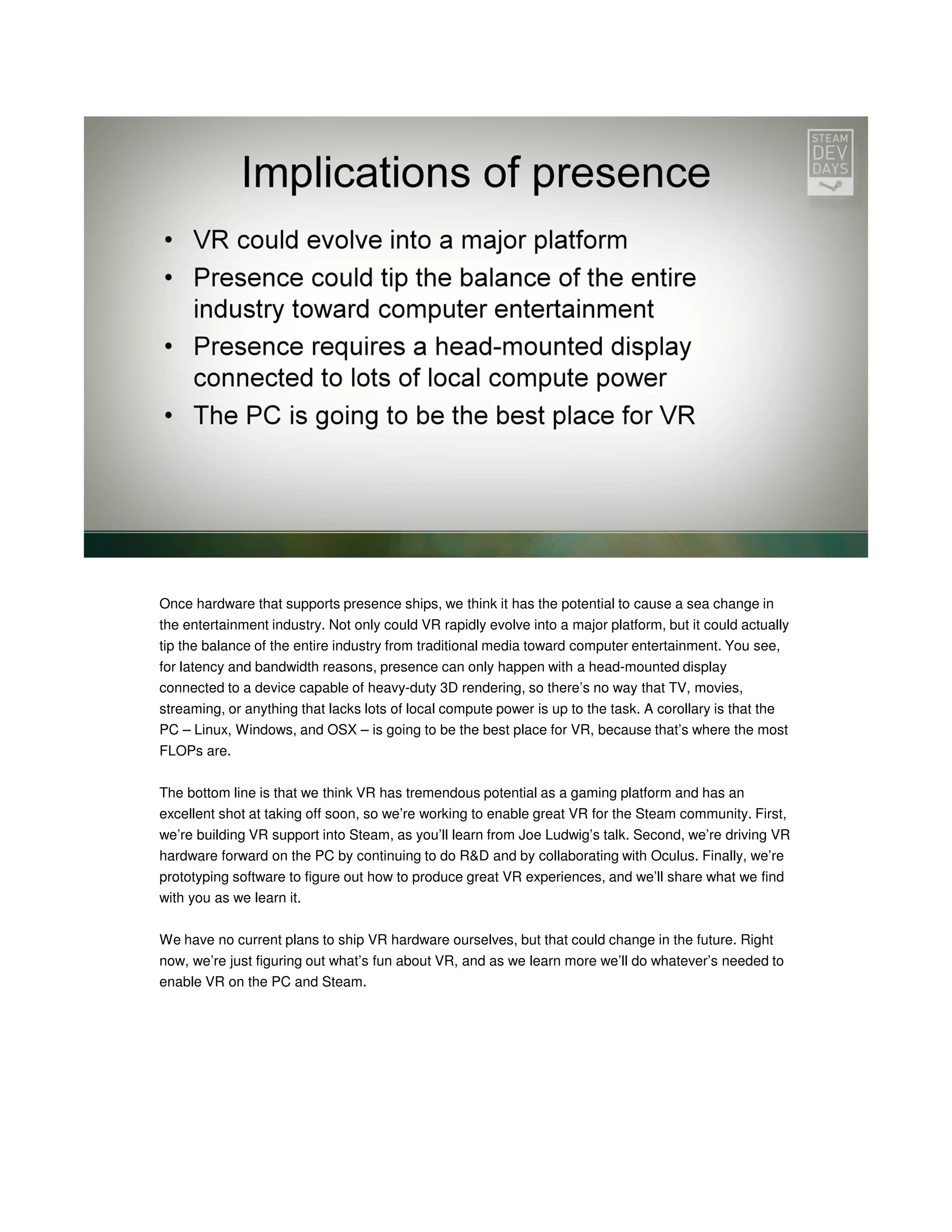 Once hardware that supports presence ships, we think it has the potential to cause a sea change in
the entertainment industry. Not only could VR rapidly evolve into a major platform, but it could actually
tip the balance of the entire industry from traditional media toward computer entertainment. You see,
for latency and bandwidth reasons, presence can only happen with a head-mounted display
connected to a device capable of heavy-duty 3D rendering, so there’s no way that TV, movies,
streaming, or anything that lacks lots of local compute power is up to the task. A corollary is that the
PC – Linux, Windows, and OSX – is going to be the best place for VR, because that’s where the most
FLOPs are.
The bottom line is that we think VR has tremendous potential as a gaming platform and has an
excellent shot at taking off soon, so we’re working to enable great VR for the Steam community. First,
we’re building VR support into Steam, as you’ll learn from Joe Ludwig’s talk. Second, we’re driving VR
hardware forward on the PC by continuing to do R&D and by collaborating with Oculus. Finally, we’re
prototyping software to figure out how to produce great VR experiences, and we’ll share what we find
with you as we learn it.
We have no current plans to ship VR hardware ourselves, but that could change in the future. Right
now, we’re just figuring out what’s fun about VR, and as we learn more we’ll do whatever’s needed to
enable VR on the PC and Steam.

 
