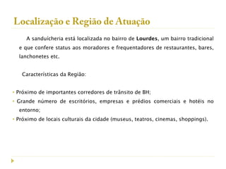 Localização e Região de Atuação
      A sanduícheria está localizada no bairro de Lourdes, um bairro tradicional
    e que confere status aos moradores e frequentadores de restaurantes, bares,
    lanchonetes etc.
 
     Características da Região:


• Próximo de importantes corredores de trânsito de BH;
• Grande número de escritórios, empresas e prédios comerciais e hotéis no
    entorno;
• Próximo de locais culturais da cidade (museus, teatros, cinemas, shoppings).
 