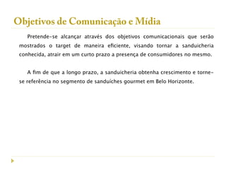 Objetivos de Comunicação e Mídia
    Pretende-se alcançar através dos objetivos comunicacionais que serão
 mostrados o target de maneira eﬁciente, visando tornar a sanduicheria
 conhecida, atrair em um curto prazo a presença de consumidores no mesmo.


    A ﬁm de que a longo prazo, a sanduicheria obtenha crescimento e torne-
 se referência no segmento de sanduíches gourmet em Belo Horizonte.
 