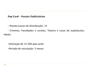 Pop Card – Postais Publicitários



   • Pontos/Locais de Distribuição: 15
   • Cinemas; Faculdades e escolas; Teatros e casas de espetáculos,
Hotéis



   •Utilização de 12.500 pop cards
   •Período de veiculação: 3 meses
 