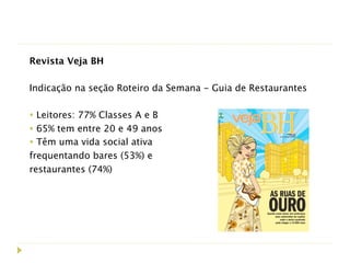 Revista Veja BH
 
Indicação na seção Roteiro da Semana - Guia de Restaurantes

• Leitores: 77% Classes A e B
• 65% tem entre 20 e 49 anos
• Têm uma vida social ativa
frequentando bares (53%) e
restaurantes (74%)
 
 