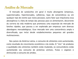 Análise de Mercado
    O mercado de sanduíches em geral é muito abrangente (empresas,
 supermercados, hipermercados, cafeterias, lojas de conveniência ou em
 qualquer tipo de evento que reúna pessoas), outro fator que impulsiona essa
 abrangência é a falta de tempo das pessoas para se alimentarem, decorrente
 da correria da vida moderna que promoveu uma expansão do mercado de
 lanches rápidos, que passou a ser explorado por empresas com diversas
 abordagens mercadológicas. Esse mercado tem uma concorrência ampla e
 diversiﬁcada, que inclui desde estabelecimentos pequenos até grandes
 multinacionais.


    Nos países da América Latina, o consumo de alimentos está aumentando,
 como resultado do crescimento econômico e da renda. O ‘’mix’’ de produtos
 e qualidades dos alimentos também estão mudando, os consumidores estão
 aumentando seu consumo de proteínas animais, frutas e vegetais e
 diminuindo o consumo de amidos.
 