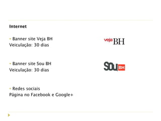 Internet
 
• Banner site Veja BH
Veiculação: 30 dias
 

• Banner site Sou BH
Veiculação: 30 dias
 

• Redes sociais
Página no Facebook e Google+
 