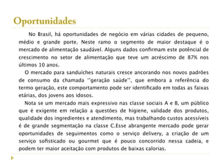 Oportunidades
    No Brasil, há oportunidades de negócio em várias cidades de pequeno,
 médio e grande porte. Neste ramo o segmento de maior destaque é o
 mercado de alimentação saudável. Alguns dados conﬁrmam este potêncial de
 crescimento no setor de alimentação que teve um acréscimo de 87% nos
 últimos 10 anos.
    O mercado para sanduíches naturais cresce ancorando nos novos padrões
 de consumo da chamada ‘’geração saúde’’, que embora a referência do
 termo geração, este comportamento pode ser identiﬁcado em todas as faixas
 etárias, dos jovens aos idosos.
   Nota se um mercado mais expressivo nas classe sociais A e B, um público
 que é exigente em relação a questões de higiene, validade dos produtos,
 qualidade dos ingredientes e atendimento, mas trabalhando custos acessíveis
 é de grande segmentação na classe C.Esse abrangente mercado pode gerar
 oportunidades de seguimentos como o serviço delivery, a criação de um
 serviço soﬁsticado ou gourmet que é pouco concorrido nessa cadeia, e
 podem ter maior aceitação com produtos de baixas calorias.
 
