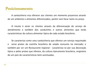 Posicionamento
     A sanduícheria visa oferecer aos clientes um momento prazeroso através
 de um ambiente e alimentos diferenciados, porém sem focar tanto no preço.


     O intuito é atrair os clientes através da diferenciação do serviço de
 atendimento e também dos sanduíches e outros alimentos que terão
 características da cultura alimentar típica de cada estado brasileiro.


     Se caracteriza como uma sanduicheria que oferece um serviço requintado
 e   serve pratos da cozinha brasileira de amplo consumo no mercado; e
 também por ser um Restaurante regional – caracteriza-se por sua decoração
 típica e pelos pratos que oferece, da cultura tipicamente brasileira, originário
 de um país de características bem acentuadas.
 