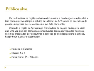 Público alvo

    Por se localizar na região do bairro de Lourdes, a hamburgueria À Brasileira
tem como objetivo atingir o público das classes A-B. Visamos os executivos de
grandes empresas que se concentram em Belo Horizonte.
    Contudo a região da Savassi não é limitadora de nossos horizontes, visto
que uma vez que nos tornarmos conceituados dentro da visão dos mineiros,
seremos procurados por executivos e pessoas de alto padrão para o almoço,
happy hour e jantar descontraído.




    • Homens e mulheres
    • Classes A e B
    • Faixa Etária: 25 - 50 anos
 