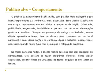 Público alvo - Comportamento
   O público da sanduicheria é soﬁsticado, com paladar mais avançado e que
 busca experiências gastronômicas mais elaboradas. Esse cliente trabalha em
 um cargos importantes em escritórios e empresas da região (advocacia,
 publicidade, engenharia, imobiliária) e prezam por ter uma alimentação
 gostosa e saudável. Sempre na presença de colegas de trabalho, nosso
 cliente aproveita o tempo livre de almoço para conversar em um local
 agradável e com várias opções no cardápio. Após o trabalho, nosso cliente
 pode participar de happy hour com os amigos e colegas de proﬁssão.


   Na maior parte das noites, o cliente realiza passeios com a(o) esposa(o) ou
 namorada(o). Eles gostam de fazer programas culturais, como visitar
 exposições, assistir ﬁlmes ou uma peça de teatro, seguido de um jantar ou
 lanche.
 
