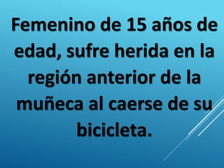 Femenino de 15 años de
edad, sufre herida en la
región anterior de la
muñeca al caerse de su
bicicleta.
 