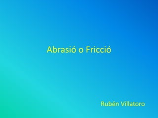 Abrasió o Fricció
Rubén Villatoro
 